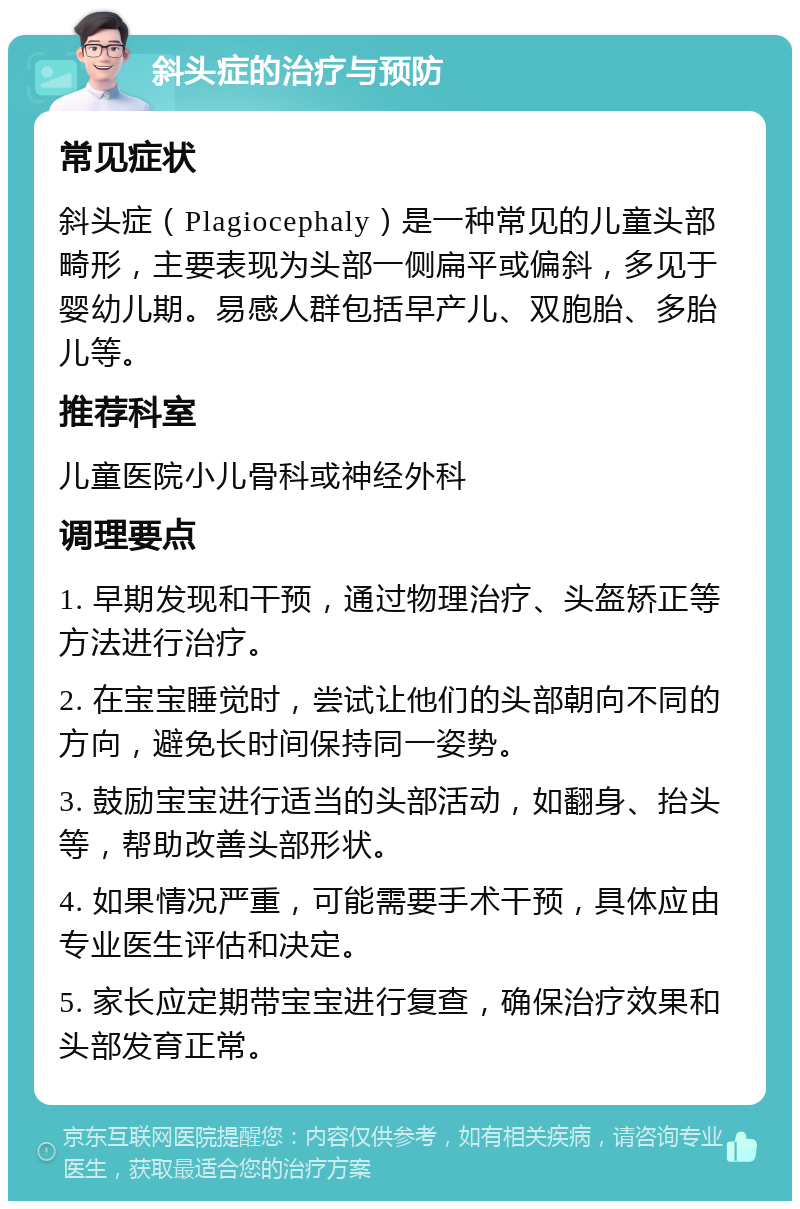 斜头症的治疗与预防 常见症状 斜头症（Plagiocephaly）是一种常见的儿童头部畸形，主要表现为头部一侧扁平或偏斜，多见于婴幼儿期。易感人群包括早产儿、双胞胎、多胎儿等。 推荐科室 儿童医院小儿骨科或神经外科 调理要点 1. 早期发现和干预，通过物理治疗、头盔矫正等方法进行治疗。 2. 在宝宝睡觉时，尝试让他们的头部朝向不同的方向，避免长时间保持同一姿势。 3. 鼓励宝宝进行适当的头部活动，如翻身、抬头等，帮助改善头部形状。 4. 如果情况严重，可能需要手术干预，具体应由专业医生评估和决定。 5. 家长应定期带宝宝进行复查，确保治疗效果和头部发育正常。