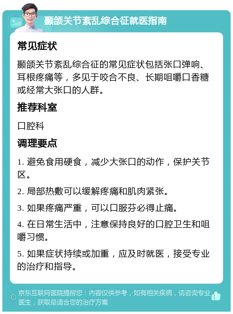 颞颌关节紊乱综合征就医指南 常见症状 颞颌关节紊乱综合征的常见症状包括张口弹响、耳根疼痛等，多见于咬合不良、长期咀嚼口香糖或经常大张口的人群。 推荐科室 口腔科 调理要点 1. 避免食用硬食，减少大张口的动作，保护关节区。 2. 局部热敷可以缓解疼痛和肌肉紧张。 3. 如果疼痛严重，可以口服芬必得止痛。 4. 在日常生活中，注意保持良好的口腔卫生和咀嚼习惯。 5. 如果症状持续或加重，应及时就医，接受专业的治疗和指导。