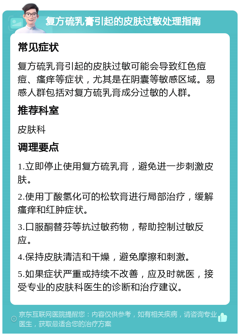 复方硫乳膏引起的皮肤过敏处理指南 常见症状 复方硫乳膏引起的皮肤过敏可能会导致红色痘痘、瘙痒等症状，尤其是在阴囊等敏感区域。易感人群包括对复方硫乳膏成分过敏的人群。 推荐科室 皮肤科 调理要点 1.立即停止使用复方硫乳膏，避免进一步刺激皮肤。 2.使用丁酸氢化可的松软膏进行局部治疗，缓解瘙痒和红肿症状。 3.口服酮替芬等抗过敏药物，帮助控制过敏反应。 4.保持皮肤清洁和干燥，避免摩擦和刺激。 5.如果症状严重或持续不改善，应及时就医，接受专业的皮肤科医生的诊断和治疗建议。