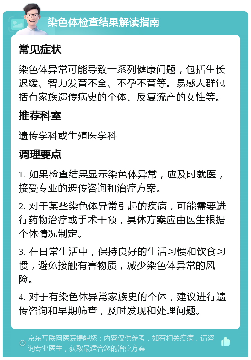 染色体检查结果解读指南 常见症状 染色体异常可能导致一系列健康问题，包括生长迟缓、智力发育不全、不孕不育等。易感人群包括有家族遗传病史的个体、反复流产的女性等。 推荐科室 遗传学科或生殖医学科 调理要点 1. 如果检查结果显示染色体异常，应及时就医，接受专业的遗传咨询和治疗方案。 2. 对于某些染色体异常引起的疾病，可能需要进行药物治疗或手术干预，具体方案应由医生根据个体情况制定。 3. 在日常生活中，保持良好的生活习惯和饮食习惯，避免接触有害物质，减少染色体异常的风险。 4. 对于有染色体异常家族史的个体，建议进行遗传咨询和早期筛查，及时发现和处理问题。