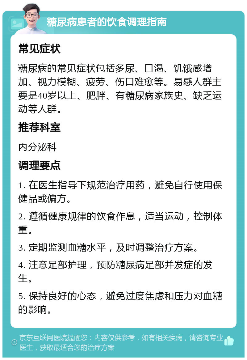 糖尿病患者的饮食调理指南 常见症状 糖尿病的常见症状包括多尿、口渴、饥饿感增加、视力模糊、疲劳、伤口难愈等。易感人群主要是40岁以上、肥胖、有糖尿病家族史、缺乏运动等人群。 推荐科室 内分泌科 调理要点 1. 在医生指导下规范治疗用药，避免自行使用保健品或偏方。 2. 遵循健康规律的饮食作息，适当运动，控制体重。 3. 定期监测血糖水平，及时调整治疗方案。 4. 注意足部护理，预防糖尿病足部并发症的发生。 5. 保持良好的心态，避免过度焦虑和压力对血糖的影响。