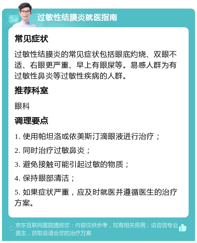 过敏性结膜炎就医指南 常见症状 过敏性结膜炎的常见症状包括眼底灼烧、双眼不适、右眼更严重、早上有眼屎等。易感人群为有过敏性鼻炎等过敏性疾病的人群。 推荐科室 眼科 调理要点 1. 使用帕坦洛或依美斯汀滴眼液进行治疗； 2. 同时治疗过敏鼻炎； 3. 避免接触可能引起过敏的物质； 4. 保持眼部清洁； 5. 如果症状严重，应及时就医并遵循医生的治疗方案。