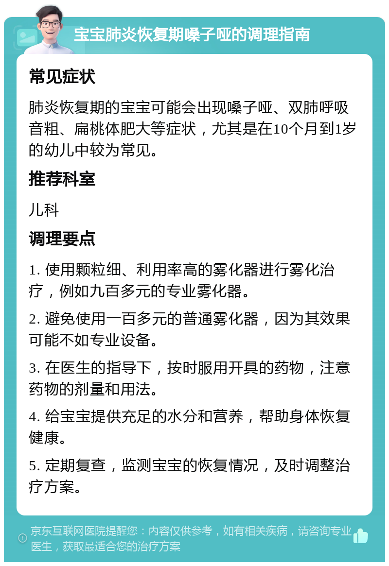 宝宝肺炎恢复期嗓子哑的调理指南 常见症状 肺炎恢复期的宝宝可能会出现嗓子哑、双肺呼吸音粗、扁桃体肥大等症状，尤其是在10个月到1岁的幼儿中较为常见。 推荐科室 儿科 调理要点 1. 使用颗粒细、利用率高的雾化器进行雾化治疗，例如九百多元的专业雾化器。 2. 避免使用一百多元的普通雾化器，因为其效果可能不如专业设备。 3. 在医生的指导下，按时服用开具的药物，注意药物的剂量和用法。 4. 给宝宝提供充足的水分和营养，帮助身体恢复健康。 5. 定期复查，监测宝宝的恢复情况，及时调整治疗方案。