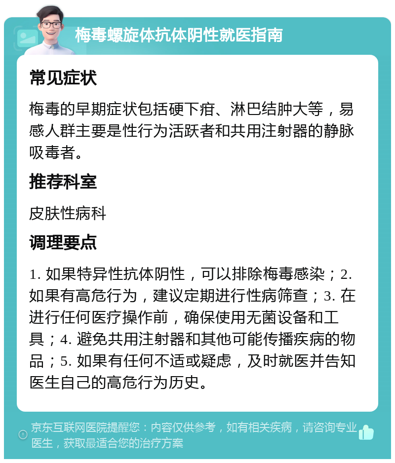 梅毒螺旋体抗体阴性就医指南 常见症状 梅毒的早期症状包括硬下疳、淋巴结肿大等，易感人群主要是性行为活跃者和共用注射器的静脉吸毒者。 推荐科室 皮肤性病科 调理要点 1. 如果特异性抗体阴性，可以排除梅毒感染；2. 如果有高危行为，建议定期进行性病筛查；3. 在进行任何医疗操作前，确保使用无菌设备和工具；4. 避免共用注射器和其他可能传播疾病的物品；5. 如果有任何不适或疑虑，及时就医并告知医生自己的高危行为历史。