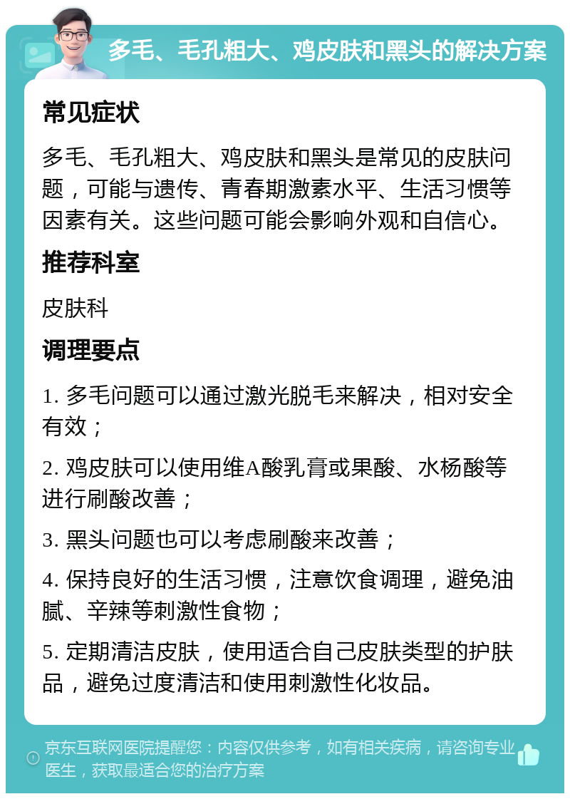 多毛、毛孔粗大、鸡皮肤和黑头的解决方案 常见症状 多毛、毛孔粗大、鸡皮肤和黑头是常见的皮肤问题，可能与遗传、青春期激素水平、生活习惯等因素有关。这些问题可能会影响外观和自信心。 推荐科室 皮肤科 调理要点 1. 多毛问题可以通过激光脱毛来解决，相对安全有效； 2. 鸡皮肤可以使用维A酸乳膏或果酸、水杨酸等进行刷酸改善； 3. 黑头问题也可以考虑刷酸来改善； 4. 保持良好的生活习惯，注意饮食调理，避免油腻、辛辣等刺激性食物； 5. 定期清洁皮肤，使用适合自己皮肤类型的护肤品，避免过度清洁和使用刺激性化妆品。