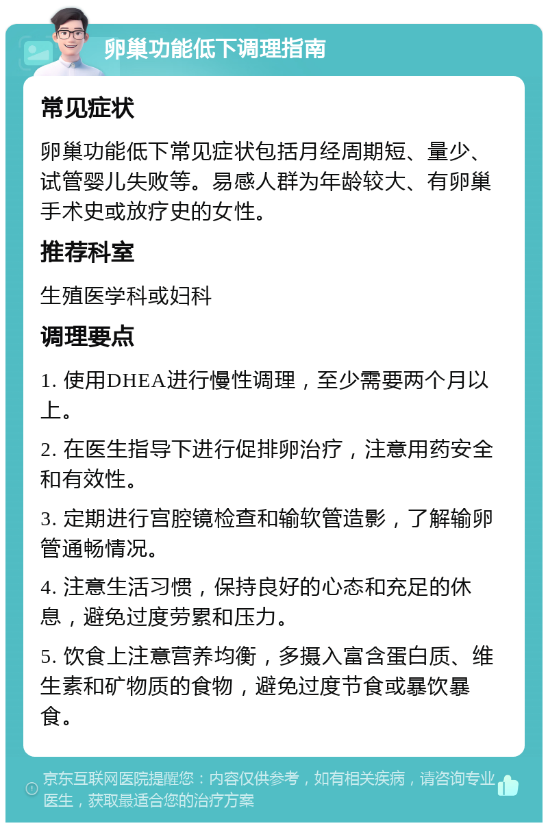 卵巢功能低下调理指南 常见症状 卵巢功能低下常见症状包括月经周期短、量少、试管婴儿失败等。易感人群为年龄较大、有卵巢手术史或放疗史的女性。 推荐科室 生殖医学科或妇科 调理要点 1. 使用DHEA进行慢性调理，至少需要两个月以上。 2. 在医生指导下进行促排卵治疗，注意用药安全和有效性。 3. 定期进行宫腔镜检查和输软管造影，了解输卵管通畅情况。 4. 注意生活习惯，保持良好的心态和充足的休息，避免过度劳累和压力。 5. 饮食上注意营养均衡，多摄入富含蛋白质、维生素和矿物质的食物，避免过度节食或暴饮暴食。