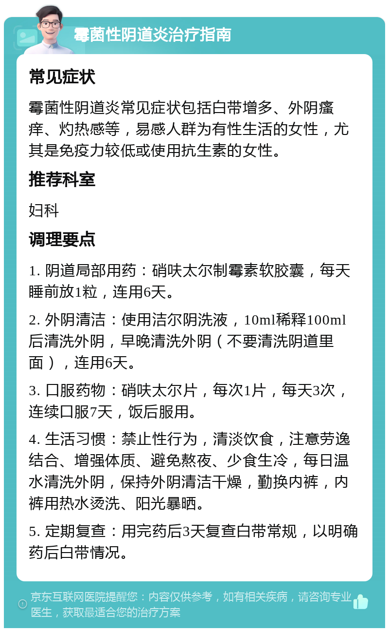 霉菌性阴道炎治疗指南 常见症状 霉菌性阴道炎常见症状包括白带增多、外阴瘙痒、灼热感等，易感人群为有性生活的女性，尤其是免疫力较低或使用抗生素的女性。 推荐科室 妇科 调理要点 1. 阴道局部用药：硝呋太尔制霉素软胶囊，每天睡前放1粒，连用6天。 2. 外阴清洁：使用洁尔阴洗液，10ml稀释100ml后清洗外阴，早晚清洗外阴（不要清洗阴道里面），连用6天。 3. 口服药物：硝呋太尔片，每次1片，每天3次，连续口服7天，饭后服用。 4. 生活习惯：禁止性行为，清淡饮食，注意劳逸结合、增强体质、避免熬夜、少食生冷，每日温水清洗外阴，保持外阴清洁干燥，勤换内裤，内裤用热水烫洗、阳光暴晒。 5. 定期复查：用完药后3天复查白带常规，以明确药后白带情况。