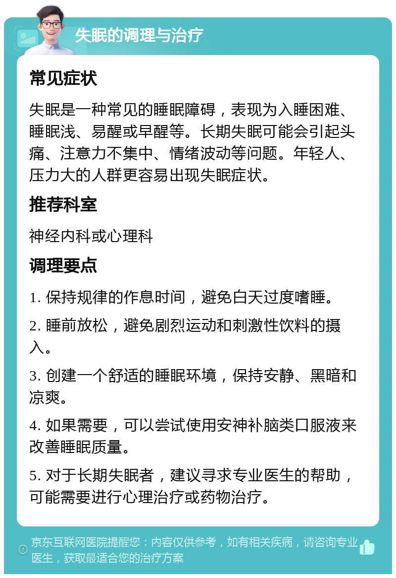 失眠的调理与治疗 常见症状 失眠是一种常见的睡眠障碍，表现为入睡困难、睡眠浅、易醒或早醒等。长期失眠可能会引起头痛、注意力不集中、情绪波动等问题。年轻人、压力大的人群更容易出现失眠症状。 推荐科室 神经内科或心理科 调理要点 1. 保持规律的作息时间，避免白天过度嗜睡。 2. 睡前放松，避免剧烈运动和刺激性饮料的摄入。 3. 创建一个舒适的睡眠环境，保持安静、黑暗和凉爽。 4. 如果需要，可以尝试使用安神补脑类口服液来改善睡眠质量。 5. 对于长期失眠者，建议寻求专业医生的帮助，可能需要进行心理治疗或药物治疗。