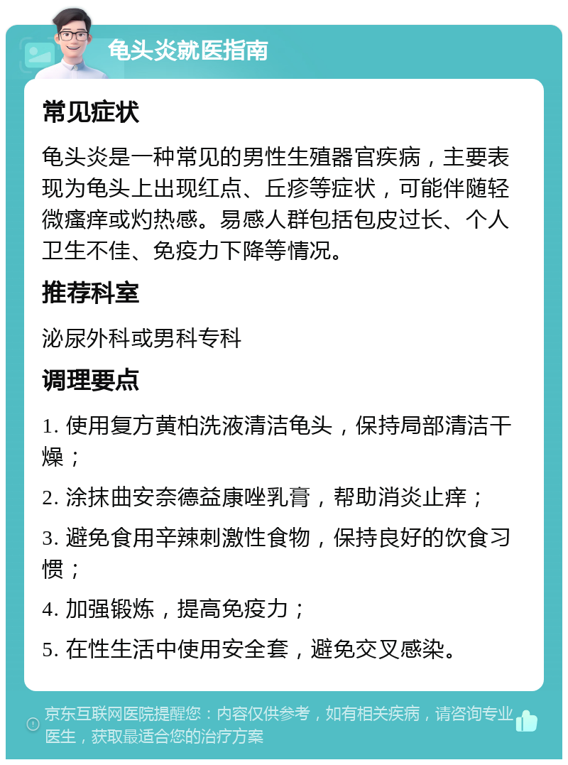 龟头炎就医指南 常见症状 龟头炎是一种常见的男性生殖器官疾病，主要表现为龟头上出现红点、丘疹等症状，可能伴随轻微瘙痒或灼热感。易感人群包括包皮过长、个人卫生不佳、免疫力下降等情况。 推荐科室 泌尿外科或男科专科 调理要点 1. 使用复方黄柏洗液清洁龟头，保持局部清洁干燥； 2. 涂抹曲安奈德益康唑乳膏，帮助消炎止痒； 3. 避免食用辛辣刺激性食物，保持良好的饮食习惯； 4. 加强锻炼，提高免疫力； 5. 在性生活中使用安全套，避免交叉感染。