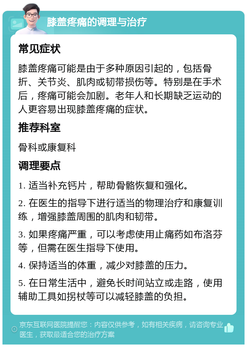 膝盖疼痛的调理与治疗 常见症状 膝盖疼痛可能是由于多种原因引起的，包括骨折、关节炎、肌肉或韧带损伤等。特别是在手术后，疼痛可能会加剧。老年人和长期缺乏运动的人更容易出现膝盖疼痛的症状。 推荐科室 骨科或康复科 调理要点 1. 适当补充钙片，帮助骨骼恢复和强化。 2. 在医生的指导下进行适当的物理治疗和康复训练，增强膝盖周围的肌肉和韧带。 3. 如果疼痛严重，可以考虑使用止痛药如布洛芬等，但需在医生指导下使用。 4. 保持适当的体重，减少对膝盖的压力。 5. 在日常生活中，避免长时间站立或走路，使用辅助工具如拐杖等可以减轻膝盖的负担。