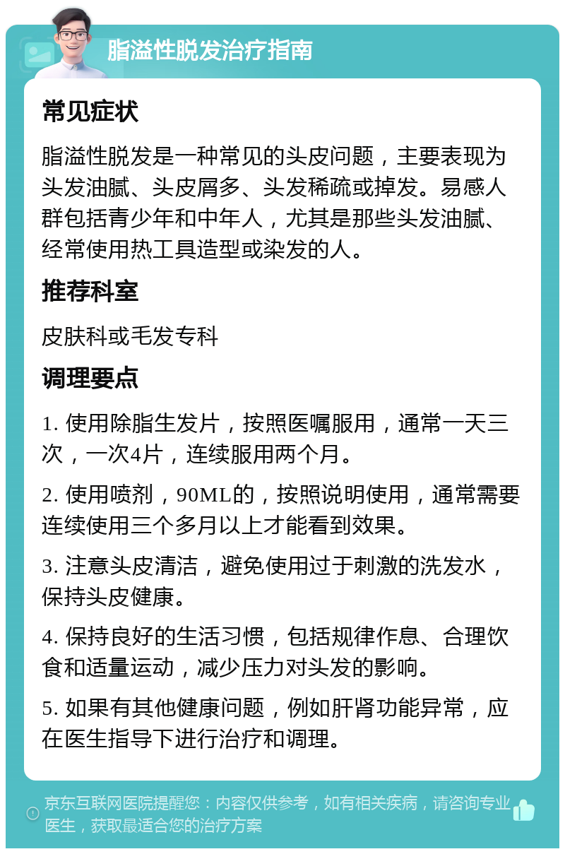 脂溢性脱发治疗指南 常见症状 脂溢性脱发是一种常见的头皮问题，主要表现为头发油腻、头皮屑多、头发稀疏或掉发。易感人群包括青少年和中年人，尤其是那些头发油腻、经常使用热工具造型或染发的人。 推荐科室 皮肤科或毛发专科 调理要点 1. 使用除脂生发片，按照医嘱服用，通常一天三次，一次4片，连续服用两个月。 2. 使用喷剂，90ML的，按照说明使用，通常需要连续使用三个多月以上才能看到效果。 3. 注意头皮清洁，避免使用过于刺激的洗发水，保持头皮健康。 4. 保持良好的生活习惯，包括规律作息、合理饮食和适量运动，减少压力对头发的影响。 5. 如果有其他健康问题，例如肝肾功能异常，应在医生指导下进行治疗和调理。