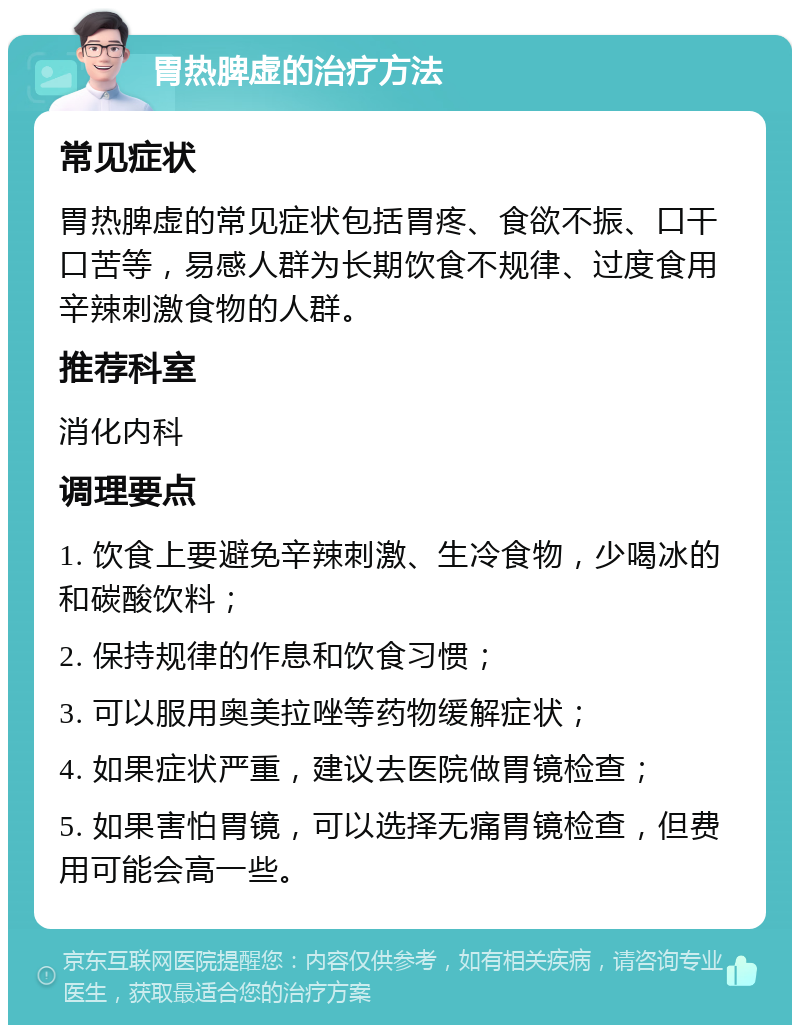 胃热脾虚的治疗方法 常见症状 胃热脾虚的常见症状包括胃疼、食欲不振、口干口苦等，易感人群为长期饮食不规律、过度食用辛辣刺激食物的人群。 推荐科室 消化内科 调理要点 1. 饮食上要避免辛辣刺激、生冷食物，少喝冰的和碳酸饮料； 2. 保持规律的作息和饮食习惯； 3. 可以服用奥美拉唑等药物缓解症状； 4. 如果症状严重，建议去医院做胃镜检查； 5. 如果害怕胃镜，可以选择无痛胃镜检查，但费用可能会高一些。