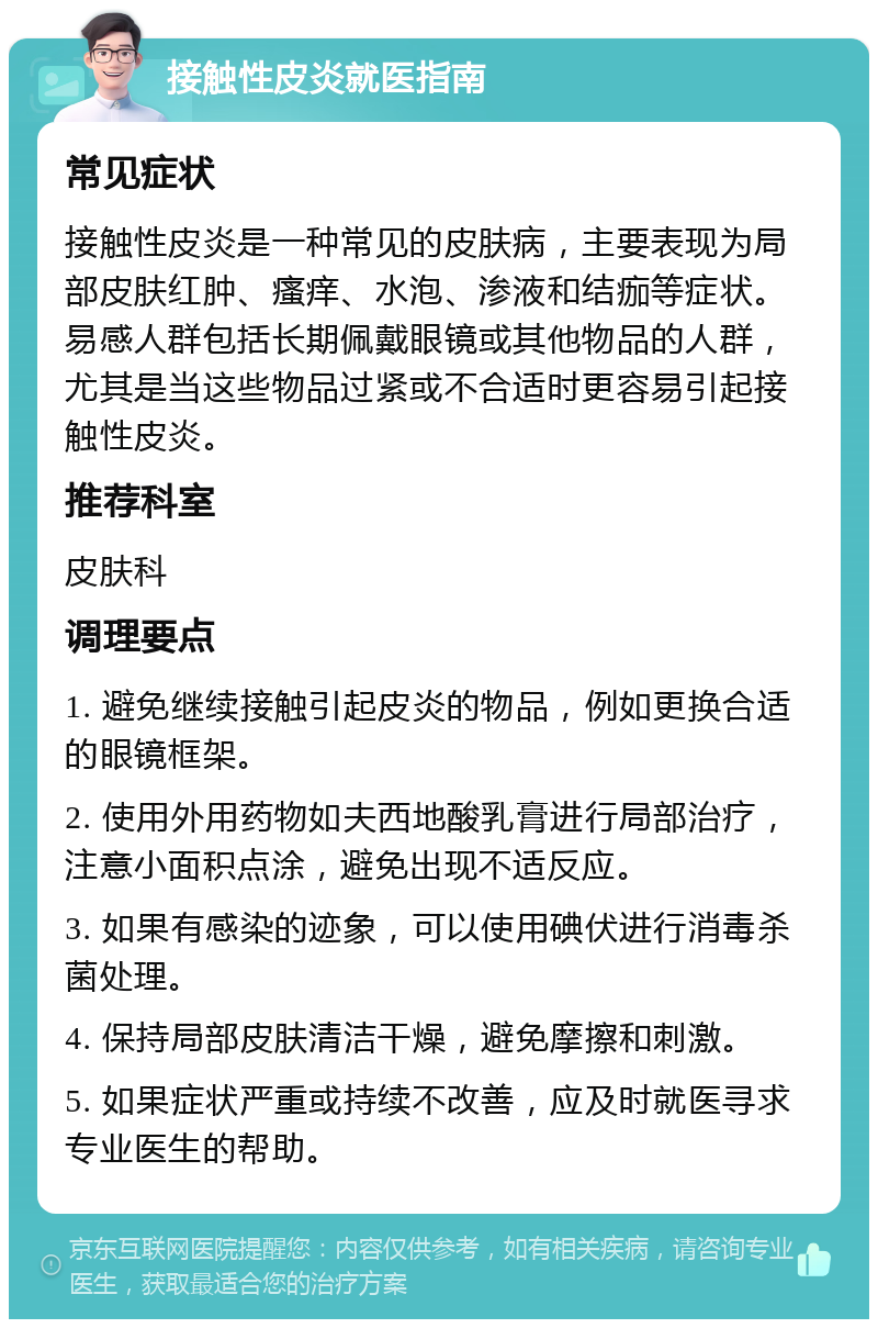 接触性皮炎就医指南 常见症状 接触性皮炎是一种常见的皮肤病，主要表现为局部皮肤红肿、瘙痒、水泡、渗液和结痂等症状。易感人群包括长期佩戴眼镜或其他物品的人群，尤其是当这些物品过紧或不合适时更容易引起接触性皮炎。 推荐科室 皮肤科 调理要点 1. 避免继续接触引起皮炎的物品，例如更换合适的眼镜框架。 2. 使用外用药物如夫西地酸乳膏进行局部治疗，注意小面积点涂，避免出现不适反应。 3. 如果有感染的迹象，可以使用碘伏进行消毒杀菌处理。 4. 保持局部皮肤清洁干燥，避免摩擦和刺激。 5. 如果症状严重或持续不改善，应及时就医寻求专业医生的帮助。