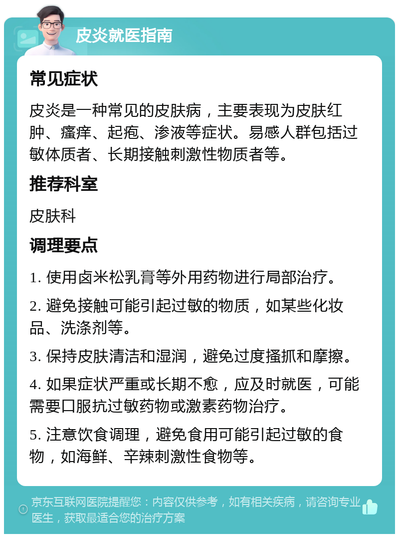 皮炎就医指南 常见症状 皮炎是一种常见的皮肤病，主要表现为皮肤红肿、瘙痒、起疱、渗液等症状。易感人群包括过敏体质者、长期接触刺激性物质者等。 推荐科室 皮肤科 调理要点 1. 使用卤米松乳膏等外用药物进行局部治疗。 2. 避免接触可能引起过敏的物质，如某些化妆品、洗涤剂等。 3. 保持皮肤清洁和湿润，避免过度搔抓和摩擦。 4. 如果症状严重或长期不愈，应及时就医，可能需要口服抗过敏药物或激素药物治疗。 5. 注意饮食调理，避免食用可能引起过敏的食物，如海鲜、辛辣刺激性食物等。