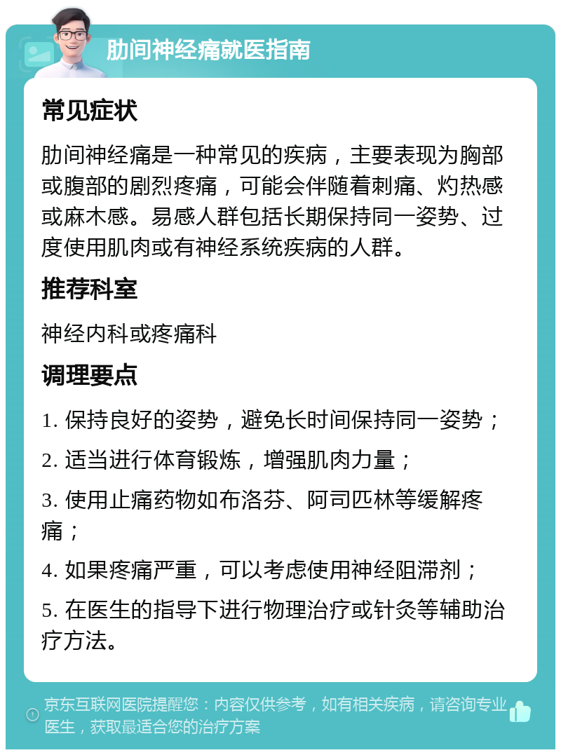 肋间神经痛就医指南 常见症状 肋间神经痛是一种常见的疾病，主要表现为胸部或腹部的剧烈疼痛，可能会伴随着刺痛、灼热感或麻木感。易感人群包括长期保持同一姿势、过度使用肌肉或有神经系统疾病的人群。 推荐科室 神经内科或疼痛科 调理要点 1. 保持良好的姿势，避免长时间保持同一姿势； 2. 适当进行体育锻炼，增强肌肉力量； 3. 使用止痛药物如布洛芬、阿司匹林等缓解疼痛； 4. 如果疼痛严重，可以考虑使用神经阻滞剂； 5. 在医生的指导下进行物理治疗或针灸等辅助治疗方法。