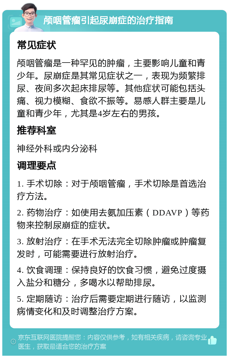 颅咽管瘤引起尿崩症的治疗指南 常见症状 颅咽管瘤是一种罕见的肿瘤，主要影响儿童和青少年。尿崩症是其常见症状之一，表现为频繁排尿、夜间多次起床排尿等。其他症状可能包括头痛、视力模糊、食欲不振等。易感人群主要是儿童和青少年，尤其是4岁左右的男孩。 推荐科室 神经外科或内分泌科 调理要点 1. 手术切除：对于颅咽管瘤，手术切除是首选治疗方法。 2. 药物治疗：如使用去氨加压素（DDAVP）等药物来控制尿崩症的症状。 3. 放射治疗：在手术无法完全切除肿瘤或肿瘤复发时，可能需要进行放射治疗。 4. 饮食调理：保持良好的饮食习惯，避免过度摄入盐分和糖分，多喝水以帮助排尿。 5. 定期随访：治疗后需要定期进行随访，以监测病情变化和及时调整治疗方案。