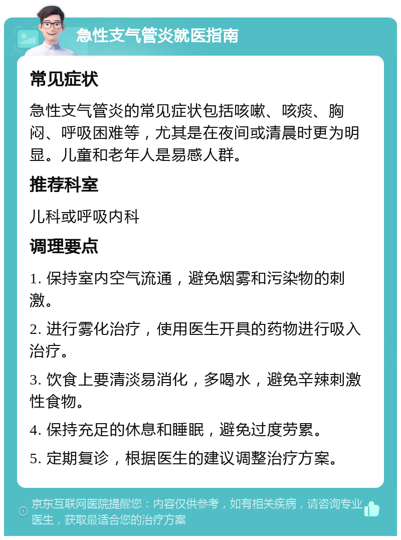 急性支气管炎就医指南 常见症状 急性支气管炎的常见症状包括咳嗽、咳痰、胸闷、呼吸困难等，尤其是在夜间或清晨时更为明显。儿童和老年人是易感人群。 推荐科室 儿科或呼吸内科 调理要点 1. 保持室内空气流通，避免烟雾和污染物的刺激。 2. 进行雾化治疗，使用医生开具的药物进行吸入治疗。 3. 饮食上要清淡易消化，多喝水，避免辛辣刺激性食物。 4. 保持充足的休息和睡眠，避免过度劳累。 5. 定期复诊，根据医生的建议调整治疗方案。