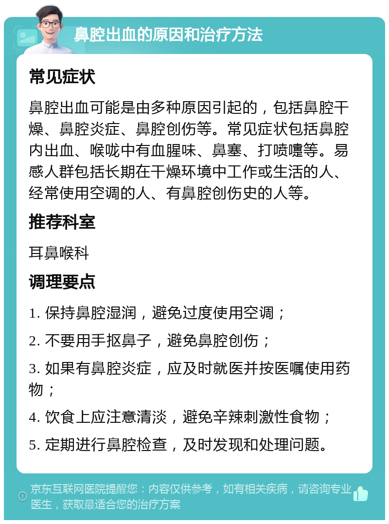 鼻腔出血的原因和治疗方法 常见症状 鼻腔出血可能是由多种原因引起的，包括鼻腔干燥、鼻腔炎症、鼻腔创伤等。常见症状包括鼻腔内出血、喉咙中有血腥味、鼻塞、打喷嚏等。易感人群包括长期在干燥环境中工作或生活的人、经常使用空调的人、有鼻腔创伤史的人等。 推荐科室 耳鼻喉科 调理要点 1. 保持鼻腔湿润，避免过度使用空调； 2. 不要用手抠鼻子，避免鼻腔创伤； 3. 如果有鼻腔炎症，应及时就医并按医嘱使用药物； 4. 饮食上应注意清淡，避免辛辣刺激性食物； 5. 定期进行鼻腔检查，及时发现和处理问题。