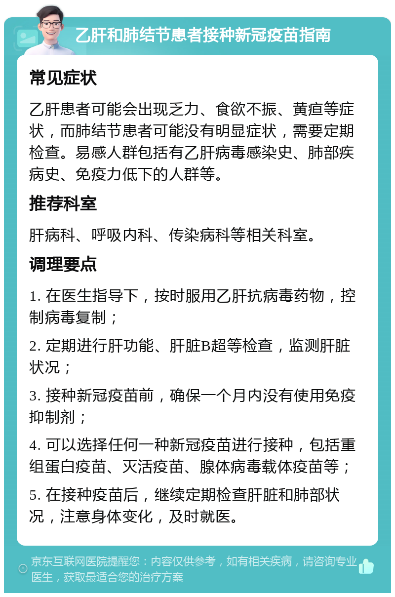 乙肝和肺结节患者接种新冠疫苗指南 常见症状 乙肝患者可能会出现乏力、食欲不振、黄疸等症状，而肺结节患者可能没有明显症状，需要定期检查。易感人群包括有乙肝病毒感染史、肺部疾病史、免疫力低下的人群等。 推荐科室 肝病科、呼吸内科、传染病科等相关科室。 调理要点 1. 在医生指导下，按时服用乙肝抗病毒药物，控制病毒复制； 2. 定期进行肝功能、肝脏B超等检查，监测肝脏状况； 3. 接种新冠疫苗前，确保一个月内没有使用免疫抑制剂； 4. 可以选择任何一种新冠疫苗进行接种，包括重组蛋白疫苗、灭活疫苗、腺体病毒载体疫苗等； 5. 在接种疫苗后，继续定期检查肝脏和肺部状况，注意身体变化，及时就医。