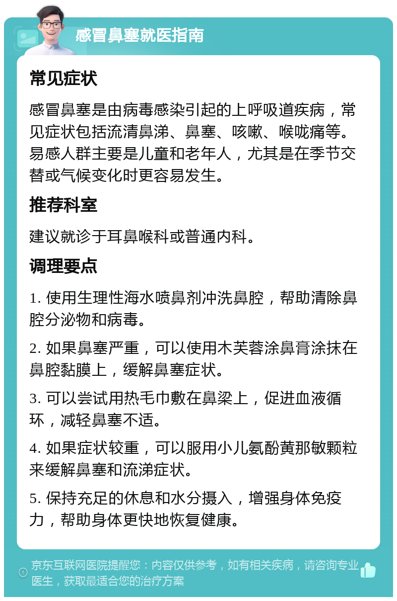 感冒鼻塞就医指南 常见症状 感冒鼻塞是由病毒感染引起的上呼吸道疾病，常见症状包括流清鼻涕、鼻塞、咳嗽、喉咙痛等。易感人群主要是儿童和老年人，尤其是在季节交替或气候变化时更容易发生。 推荐科室 建议就诊于耳鼻喉科或普通内科。 调理要点 1. 使用生理性海水喷鼻剂冲洗鼻腔，帮助清除鼻腔分泌物和病毒。 2. 如果鼻塞严重，可以使用木芙蓉涂鼻膏涂抹在鼻腔黏膜上，缓解鼻塞症状。 3. 可以尝试用热毛巾敷在鼻梁上，促进血液循环，减轻鼻塞不适。 4. 如果症状较重，可以服用小儿氨酚黄那敏颗粒来缓解鼻塞和流涕症状。 5. 保持充足的休息和水分摄入，增强身体免疫力，帮助身体更快地恢复健康。