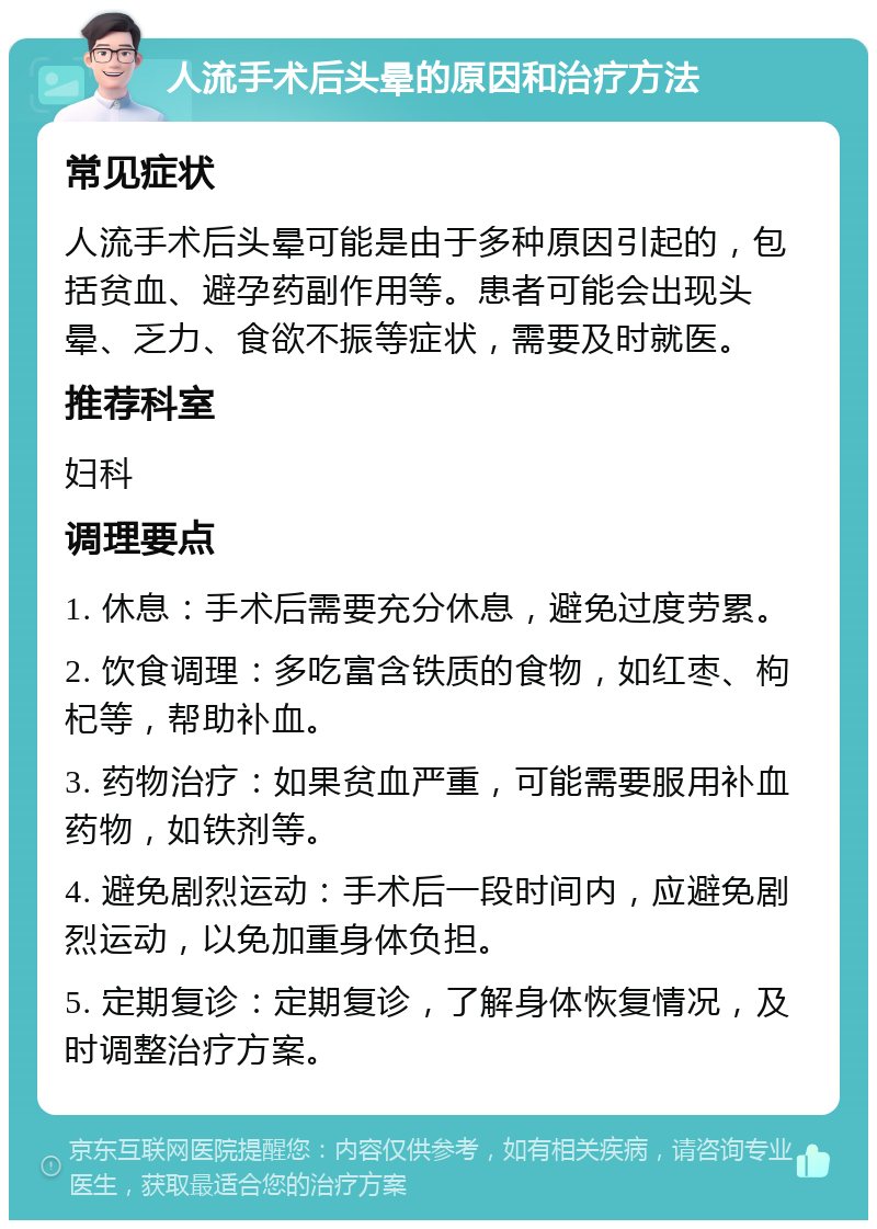 人流手术后头晕的原因和治疗方法 常见症状 人流手术后头晕可能是由于多种原因引起的，包括贫血、避孕药副作用等。患者可能会出现头晕、乏力、食欲不振等症状，需要及时就医。 推荐科室 妇科 调理要点 1. 休息：手术后需要充分休息，避免过度劳累。 2. 饮食调理：多吃富含铁质的食物，如红枣、枸杞等，帮助补血。 3. 药物治疗：如果贫血严重，可能需要服用补血药物，如铁剂等。 4. 避免剧烈运动：手术后一段时间内，应避免剧烈运动，以免加重身体负担。 5. 定期复诊：定期复诊，了解身体恢复情况，及时调整治疗方案。