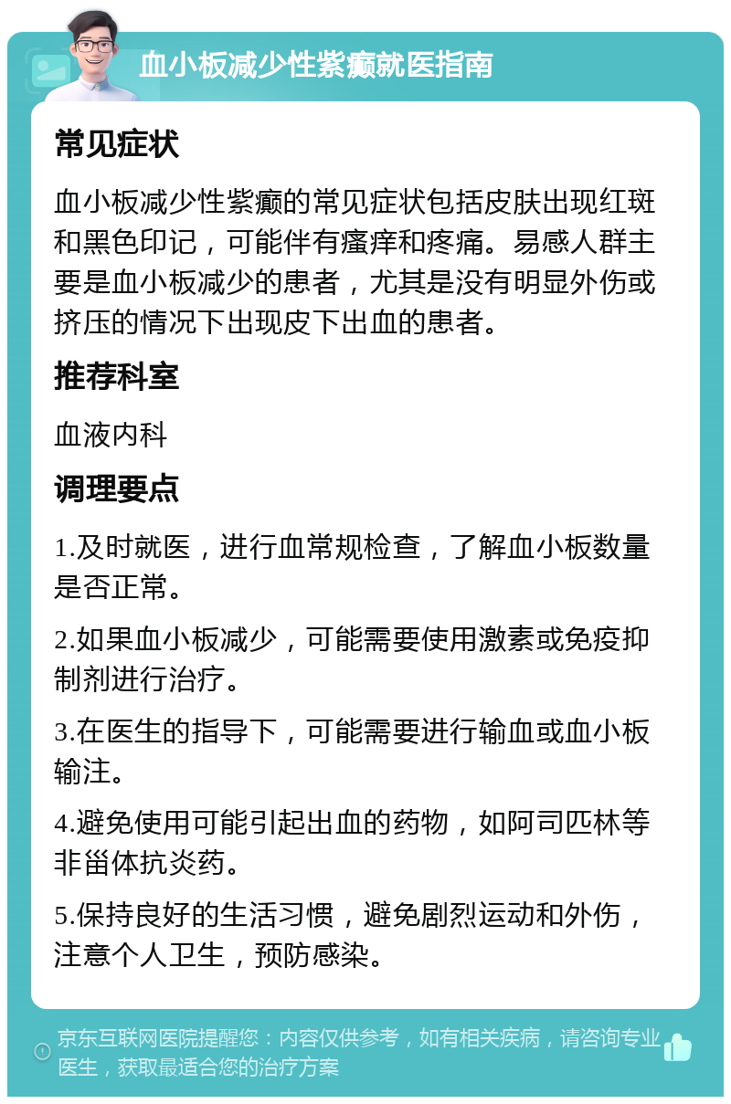 血小板减少性紫癫就医指南 常见症状 血小板减少性紫癫的常见症状包括皮肤出现红斑和黑色印记，可能伴有瘙痒和疼痛。易感人群主要是血小板减少的患者，尤其是没有明显外伤或挤压的情况下出现皮下出血的患者。 推荐科室 血液内科 调理要点 1.及时就医，进行血常规检查，了解血小板数量是否正常。 2.如果血小板减少，可能需要使用激素或免疫抑制剂进行治疗。 3.在医生的指导下，可能需要进行输血或血小板输注。 4.避免使用可能引起出血的药物，如阿司匹林等非甾体抗炎药。 5.保持良好的生活习惯，避免剧烈运动和外伤，注意个人卫生，预防感染。