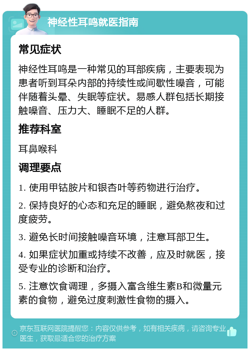 神经性耳鸣就医指南 常见症状 神经性耳鸣是一种常见的耳部疾病，主要表现为患者听到耳朵内部的持续性或间歇性噪音，可能伴随着头晕、失眠等症状。易感人群包括长期接触噪音、压力大、睡眠不足的人群。 推荐科室 耳鼻喉科 调理要点 1. 使用甲钴胺片和银杏叶等药物进行治疗。 2. 保持良好的心态和充足的睡眠，避免熬夜和过度疲劳。 3. 避免长时间接触噪音环境，注意耳部卫生。 4. 如果症状加重或持续不改善，应及时就医，接受专业的诊断和治疗。 5. 注意饮食调理，多摄入富含维生素B和微量元素的食物，避免过度刺激性食物的摄入。