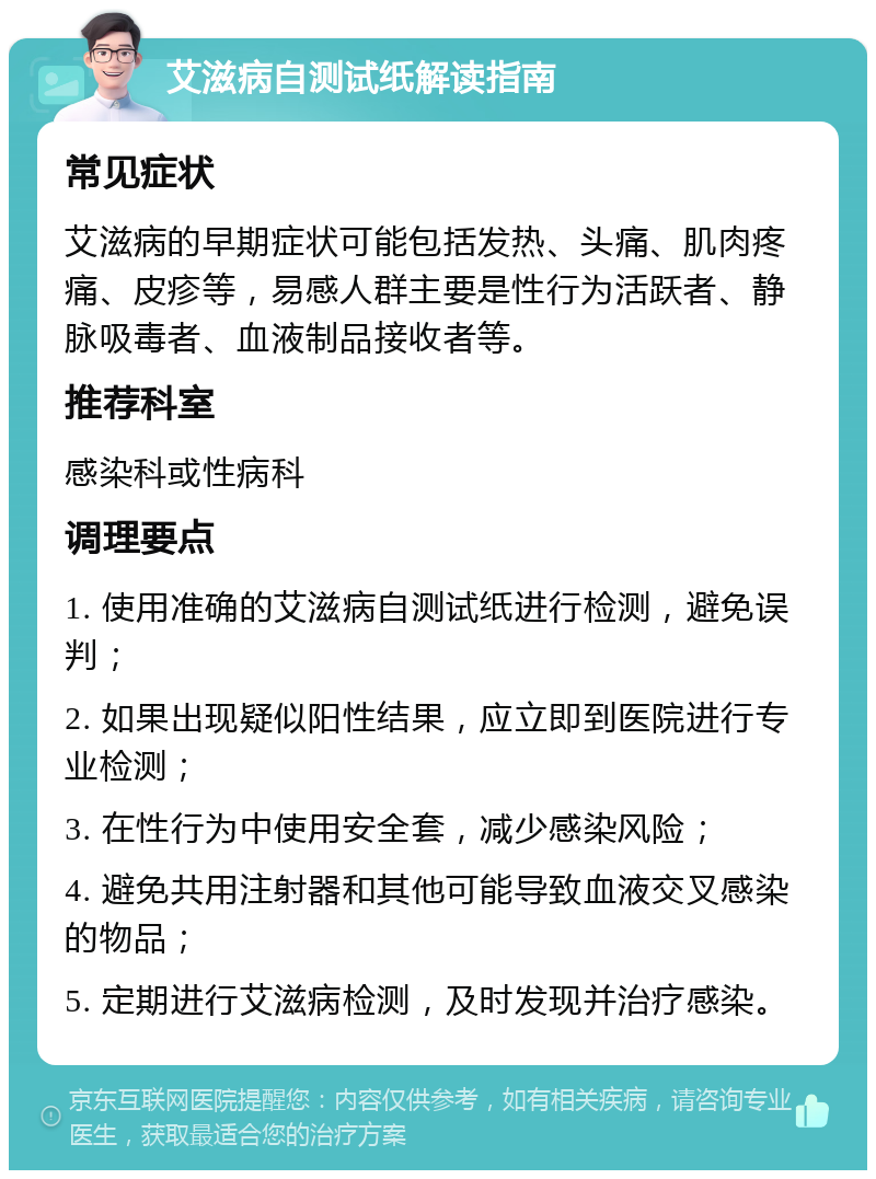 艾滋病自测试纸解读指南 常见症状 艾滋病的早期症状可能包括发热、头痛、肌肉疼痛、皮疹等，易感人群主要是性行为活跃者、静脉吸毒者、血液制品接收者等。 推荐科室 感染科或性病科 调理要点 1. 使用准确的艾滋病自测试纸进行检测，避免误判； 2. 如果出现疑似阳性结果，应立即到医院进行专业检测； 3. 在性行为中使用安全套，减少感染风险； 4. 避免共用注射器和其他可能导致血液交叉感染的物品； 5. 定期进行艾滋病检测，及时发现并治疗感染。