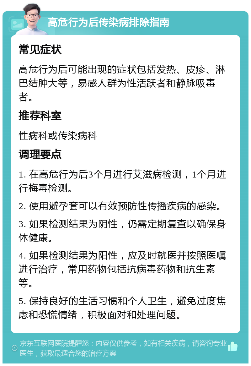 高危行为后传染病排除指南 常见症状 高危行为后可能出现的症状包括发热、皮疹、淋巴结肿大等，易感人群为性活跃者和静脉吸毒者。 推荐科室 性病科或传染病科 调理要点 1. 在高危行为后3个月进行艾滋病检测，1个月进行梅毒检测。 2. 使用避孕套可以有效预防性传播疾病的感染。 3. 如果检测结果为阴性，仍需定期复查以确保身体健康。 4. 如果检测结果为阳性，应及时就医并按照医嘱进行治疗，常用药物包括抗病毒药物和抗生素等。 5. 保持良好的生活习惯和个人卫生，避免过度焦虑和恐慌情绪，积极面对和处理问题。