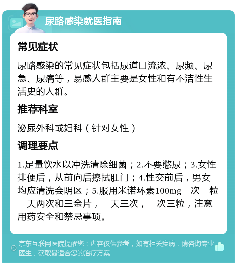 尿路感染就医指南 常见症状 尿路感染的常见症状包括尿道口流浓、尿频、尿急、尿痛等，易感人群主要是女性和有不洁性生活史的人群。 推荐科室 泌尿外科或妇科（针对女性） 调理要点 1.足量饮水以冲洗清除细菌；2.不要憋尿；3.女性排便后，从前向后擦拭肛门；4.性交前后，男女均应清洗会阴区；5.服用米诺环素100mg一次一粒一天两次和三金片，一天三次，一次三粒，注意用药安全和禁忌事项。