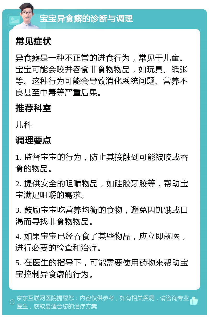 宝宝异食癖的诊断与调理 常见症状 异食癖是一种不正常的进食行为，常见于儿童。宝宝可能会咬并吞食非食物物品，如玩具、纸张等。这种行为可能会导致消化系统问题、营养不良甚至中毒等严重后果。 推荐科室 儿科 调理要点 1. 监督宝宝的行为，防止其接触到可能被咬或吞食的物品。 2. 提供安全的咀嚼物品，如硅胶牙胶等，帮助宝宝满足咀嚼的需求。 3. 鼓励宝宝吃营养均衡的食物，避免因饥饿或口渴而寻找非食物物品。 4. 如果宝宝已经吞食了某些物品，应立即就医，进行必要的检查和治疗。 5. 在医生的指导下，可能需要使用药物来帮助宝宝控制异食癖的行为。