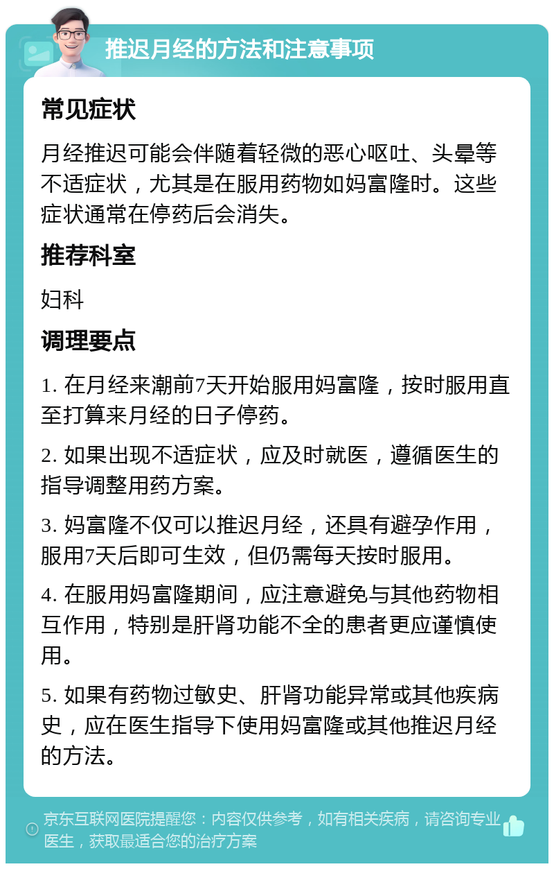 推迟月经的方法和注意事项 常见症状 月经推迟可能会伴随着轻微的恶心呕吐、头晕等不适症状，尤其是在服用药物如妈富隆时。这些症状通常在停药后会消失。 推荐科室 妇科 调理要点 1. 在月经来潮前7天开始服用妈富隆，按时服用直至打算来月经的日子停药。 2. 如果出现不适症状，应及时就医，遵循医生的指导调整用药方案。 3. 妈富隆不仅可以推迟月经，还具有避孕作用，服用7天后即可生效，但仍需每天按时服用。 4. 在服用妈富隆期间，应注意避免与其他药物相互作用，特别是肝肾功能不全的患者更应谨慎使用。 5. 如果有药物过敏史、肝肾功能异常或其他疾病史，应在医生指导下使用妈富隆或其他推迟月经的方法。