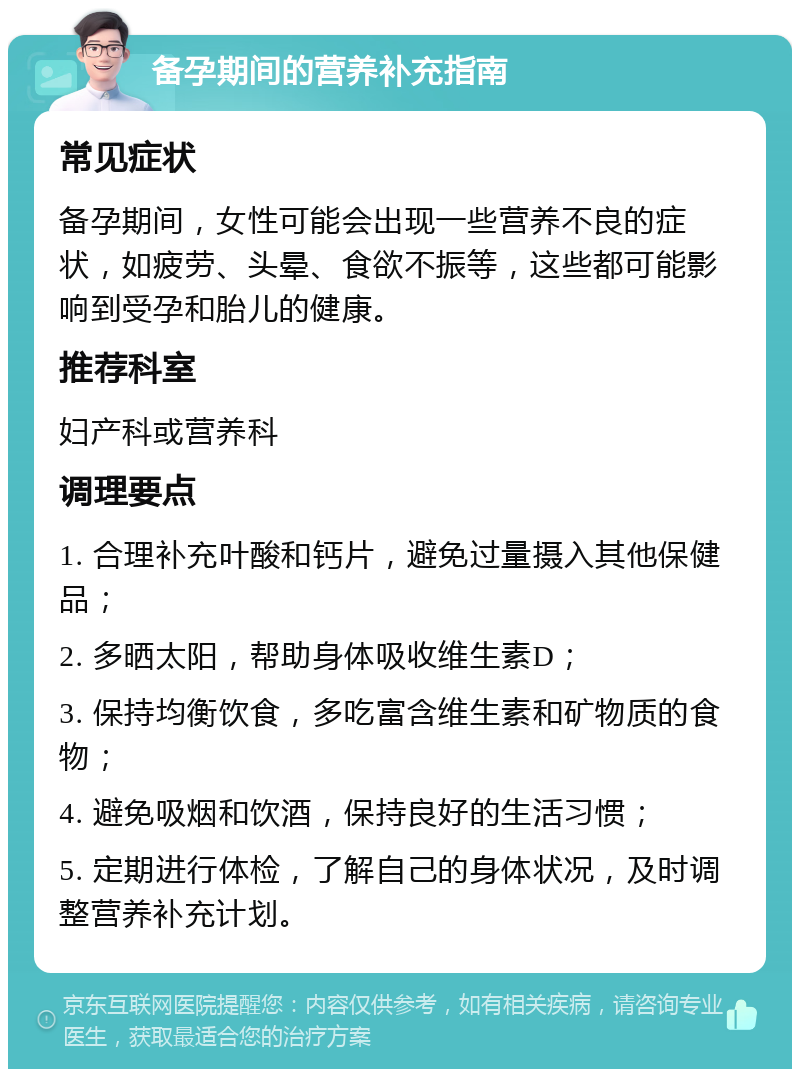 备孕期间的营养补充指南 常见症状 备孕期间，女性可能会出现一些营养不良的症状，如疲劳、头晕、食欲不振等，这些都可能影响到受孕和胎儿的健康。 推荐科室 妇产科或营养科 调理要点 1. 合理补充叶酸和钙片，避免过量摄入其他保健品； 2. 多晒太阳，帮助身体吸收维生素D； 3. 保持均衡饮食，多吃富含维生素和矿物质的食物； 4. 避免吸烟和饮酒，保持良好的生活习惯； 5. 定期进行体检，了解自己的身体状况，及时调整营养补充计划。