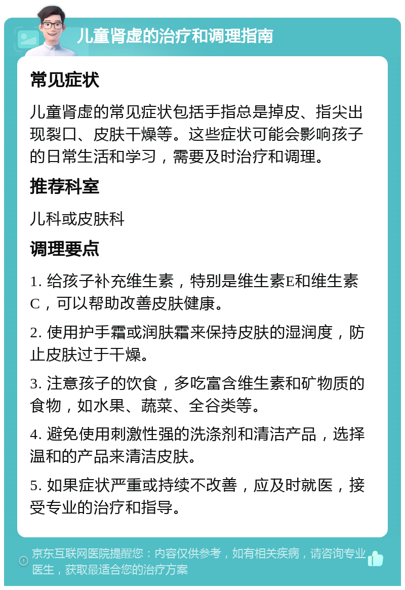 儿童肾虚的治疗和调理指南 常见症状 儿童肾虚的常见症状包括手指总是掉皮、指尖出现裂口、皮肤干燥等。这些症状可能会影响孩子的日常生活和学习，需要及时治疗和调理。 推荐科室 儿科或皮肤科 调理要点 1. 给孩子补充维生素，特别是维生素E和维生素C，可以帮助改善皮肤健康。 2. 使用护手霜或润肤霜来保持皮肤的湿润度，防止皮肤过于干燥。 3. 注意孩子的饮食，多吃富含维生素和矿物质的食物，如水果、蔬菜、全谷类等。 4. 避免使用刺激性强的洗涤剂和清洁产品，选择温和的产品来清洁皮肤。 5. 如果症状严重或持续不改善，应及时就医，接受专业的治疗和指导。