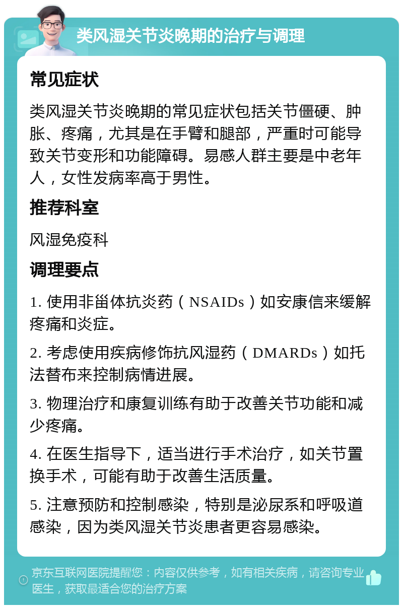 类风湿关节炎晚期的治疗与调理 常见症状 类风湿关节炎晚期的常见症状包括关节僵硬、肿胀、疼痛，尤其是在手臂和腿部，严重时可能导致关节变形和功能障碍。易感人群主要是中老年人，女性发病率高于男性。 推荐科室 风湿免疫科 调理要点 1. 使用非甾体抗炎药（NSAIDs）如安康信来缓解疼痛和炎症。 2. 考虑使用疾病修饰抗风湿药（DMARDs）如托法替布来控制病情进展。 3. 物理治疗和康复训练有助于改善关节功能和减少疼痛。 4. 在医生指导下，适当进行手术治疗，如关节置换手术，可能有助于改善生活质量。 5. 注意预防和控制感染，特别是泌尿系和呼吸道感染，因为类风湿关节炎患者更容易感染。