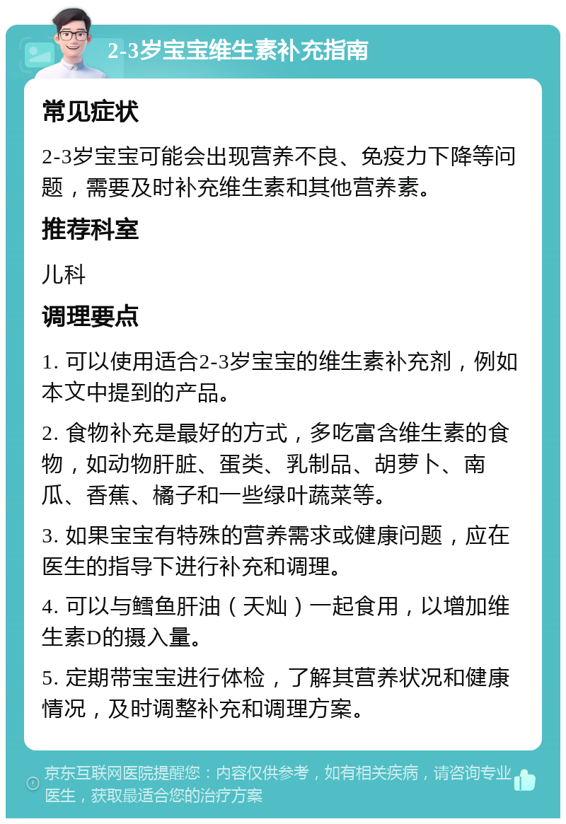 2-3岁宝宝维生素补充指南 常见症状 2-3岁宝宝可能会出现营养不良、免疫力下降等问题，需要及时补充维生素和其他营养素。 推荐科室 儿科 调理要点 1. 可以使用适合2-3岁宝宝的维生素补充剂，例如本文中提到的产品。 2. 食物补充是最好的方式，多吃富含维生素的食物，如动物肝脏、蛋类、乳制品、胡萝卜、南瓜、香蕉、橘子和一些绿叶蔬菜等。 3. 如果宝宝有特殊的营养需求或健康问题，应在医生的指导下进行补充和调理。 4. 可以与鳕鱼肝油（天灿）一起食用，以增加维生素D的摄入量。 5. 定期带宝宝进行体检，了解其营养状况和健康情况，及时调整补充和调理方案。