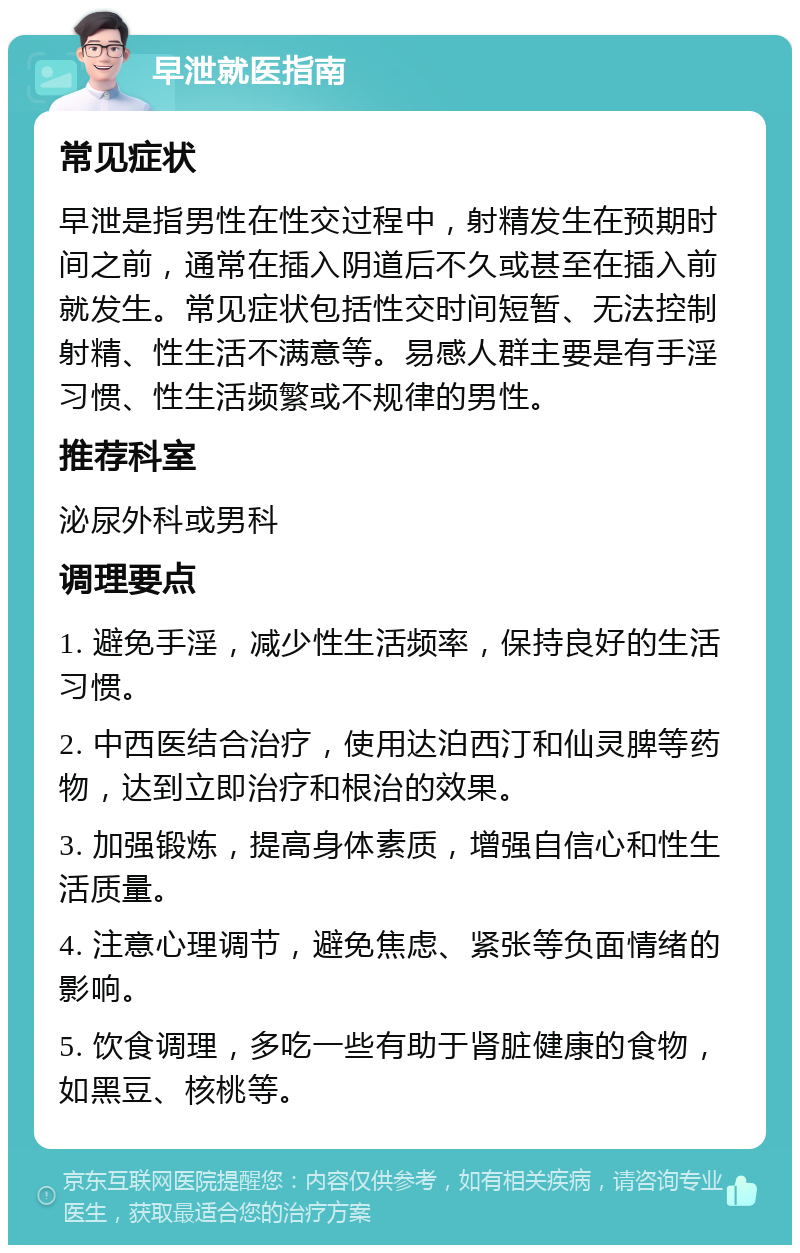 早泄就医指南 常见症状 早泄是指男性在性交过程中，射精发生在预期时间之前，通常在插入阴道后不久或甚至在插入前就发生。常见症状包括性交时间短暂、无法控制射精、性生活不满意等。易感人群主要是有手淫习惯、性生活频繁或不规律的男性。 推荐科室 泌尿外科或男科 调理要点 1. 避免手淫，减少性生活频率，保持良好的生活习惯。 2. 中西医结合治疗，使用达泊西汀和仙灵脾等药物，达到立即治疗和根治的效果。 3. 加强锻炼，提高身体素质，增强自信心和性生活质量。 4. 注意心理调节，避免焦虑、紧张等负面情绪的影响。 5. 饮食调理，多吃一些有助于肾脏健康的食物，如黑豆、核桃等。