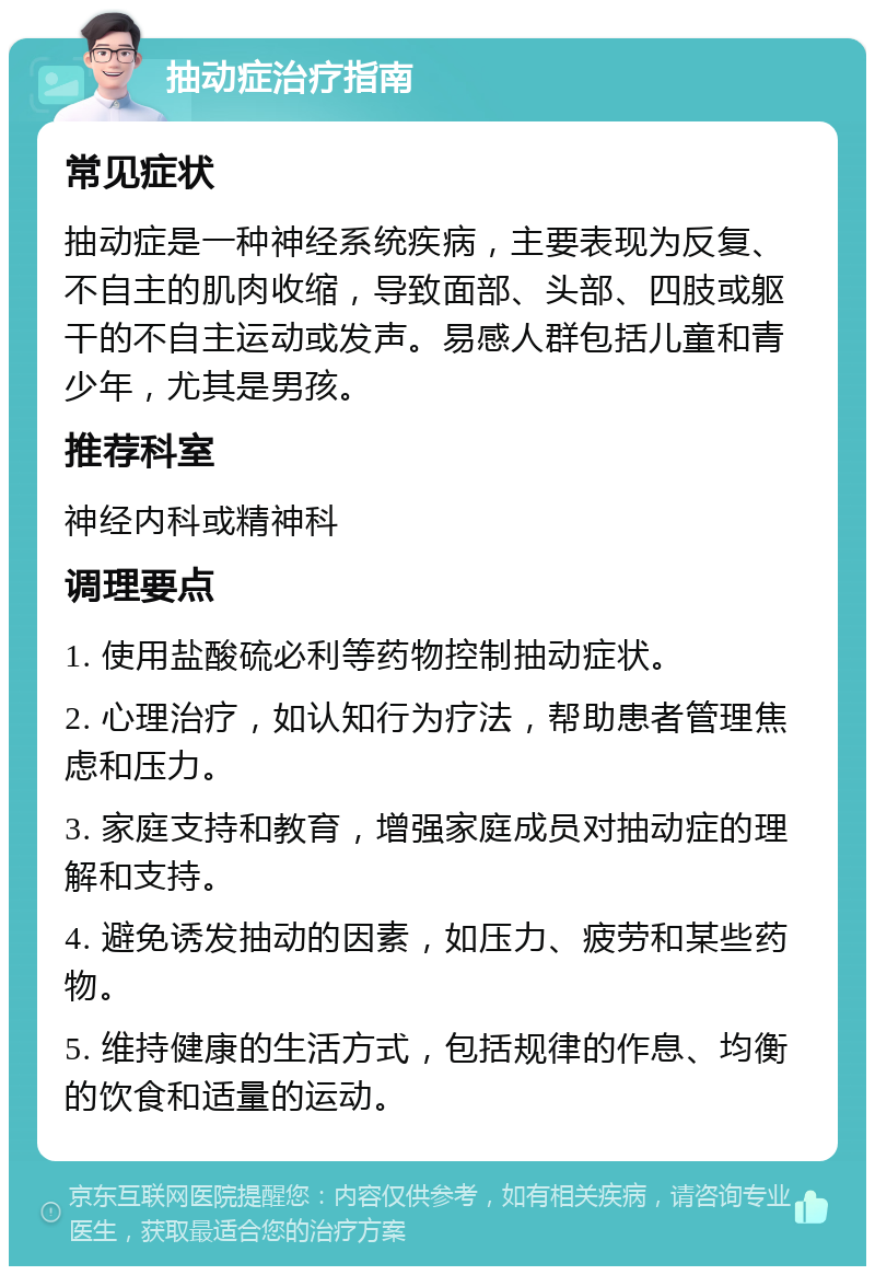 抽动症治疗指南 常见症状 抽动症是一种神经系统疾病，主要表现为反复、不自主的肌肉收缩，导致面部、头部、四肢或躯干的不自主运动或发声。易感人群包括儿童和青少年，尤其是男孩。 推荐科室 神经内科或精神科 调理要点 1. 使用盐酸硫必利等药物控制抽动症状。 2. 心理治疗，如认知行为疗法，帮助患者管理焦虑和压力。 3. 家庭支持和教育，增强家庭成员对抽动症的理解和支持。 4. 避免诱发抽动的因素，如压力、疲劳和某些药物。 5. 维持健康的生活方式，包括规律的作息、均衡的饮食和适量的运动。