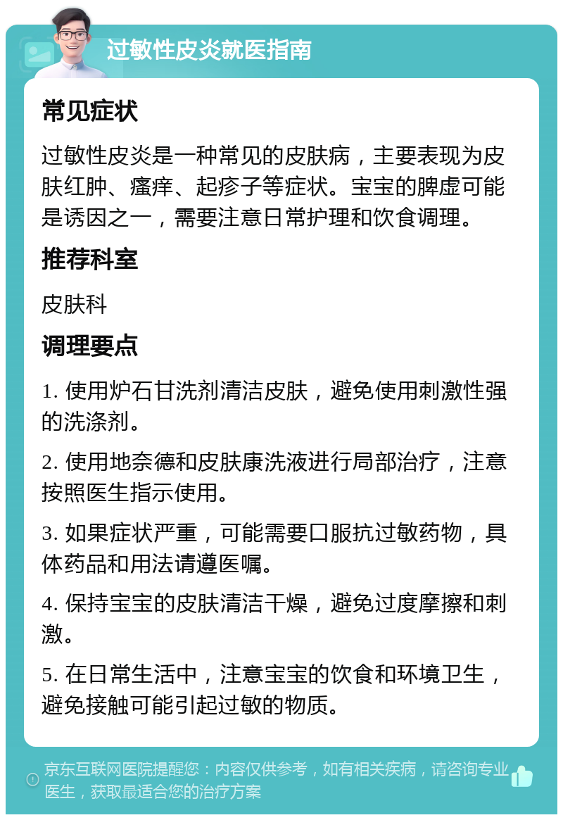 过敏性皮炎就医指南 常见症状 过敏性皮炎是一种常见的皮肤病，主要表现为皮肤红肿、瘙痒、起疹子等症状。宝宝的脾虚可能是诱因之一，需要注意日常护理和饮食调理。 推荐科室 皮肤科 调理要点 1. 使用炉石甘洗剂清洁皮肤，避免使用刺激性强的洗涤剂。 2. 使用地奈德和皮肤康洗液进行局部治疗，注意按照医生指示使用。 3. 如果症状严重，可能需要口服抗过敏药物，具体药品和用法请遵医嘱。 4. 保持宝宝的皮肤清洁干燥，避免过度摩擦和刺激。 5. 在日常生活中，注意宝宝的饮食和环境卫生，避免接触可能引起过敏的物质。