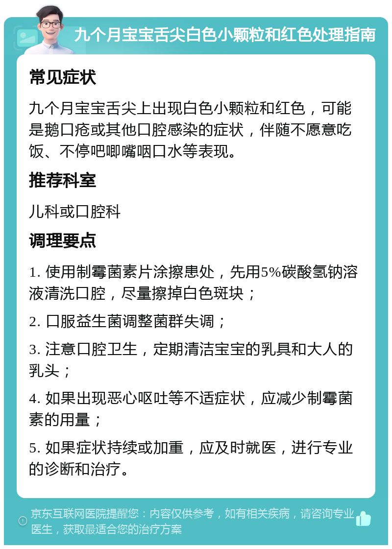 九个月宝宝舌尖白色小颗粒和红色处理指南 常见症状 九个月宝宝舌尖上出现白色小颗粒和红色，可能是鹅口疮或其他口腔感染的症状，伴随不愿意吃饭、不停吧唧嘴咽口水等表现。 推荐科室 儿科或口腔科 调理要点 1. 使用制霉菌素片涂擦患处，先用5%碳酸氢钠溶液清洗口腔，尽量擦掉白色斑块； 2. 口服益生菌调整菌群失调； 3. 注意口腔卫生，定期清洁宝宝的乳具和大人的乳头； 4. 如果出现恶心呕吐等不适症状，应减少制霉菌素的用量； 5. 如果症状持续或加重，应及时就医，进行专业的诊断和治疗。