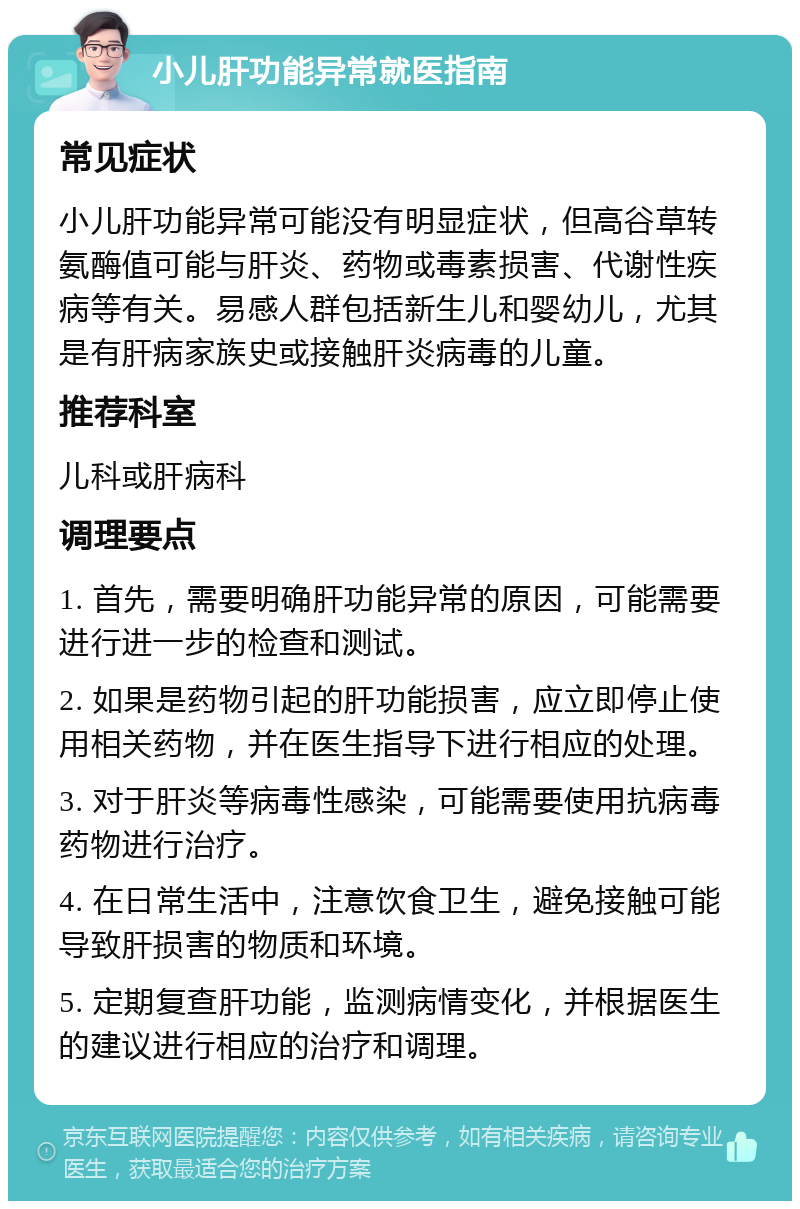 小儿肝功能异常就医指南 常见症状 小儿肝功能异常可能没有明显症状，但高谷草转氨酶值可能与肝炎、药物或毒素损害、代谢性疾病等有关。易感人群包括新生儿和婴幼儿，尤其是有肝病家族史或接触肝炎病毒的儿童。 推荐科室 儿科或肝病科 调理要点 1. 首先，需要明确肝功能异常的原因，可能需要进行进一步的检查和测试。 2. 如果是药物引起的肝功能损害，应立即停止使用相关药物，并在医生指导下进行相应的处理。 3. 对于肝炎等病毒性感染，可能需要使用抗病毒药物进行治疗。 4. 在日常生活中，注意饮食卫生，避免接触可能导致肝损害的物质和环境。 5. 定期复查肝功能，监测病情变化，并根据医生的建议进行相应的治疗和调理。