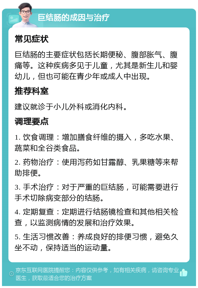 巨结肠的成因与治疗 常见症状 巨结肠的主要症状包括长期便秘、腹部胀气、腹痛等。这种疾病多见于儿童，尤其是新生儿和婴幼儿，但也可能在青少年或成人中出现。 推荐科室 建议就诊于小儿外科或消化内科。 调理要点 1. 饮食调理：增加膳食纤维的摄入，多吃水果、蔬菜和全谷类食品。 2. 药物治疗：使用泻药如甘露醇、乳果糖等来帮助排便。 3. 手术治疗：对于严重的巨结肠，可能需要进行手术切除病变部分的结肠。 4. 定期复查：定期进行结肠镜检查和其他相关检查，以监测病情的发展和治疗效果。 5. 生活习惯改善：养成良好的排便习惯，避免久坐不动，保持适当的运动量。