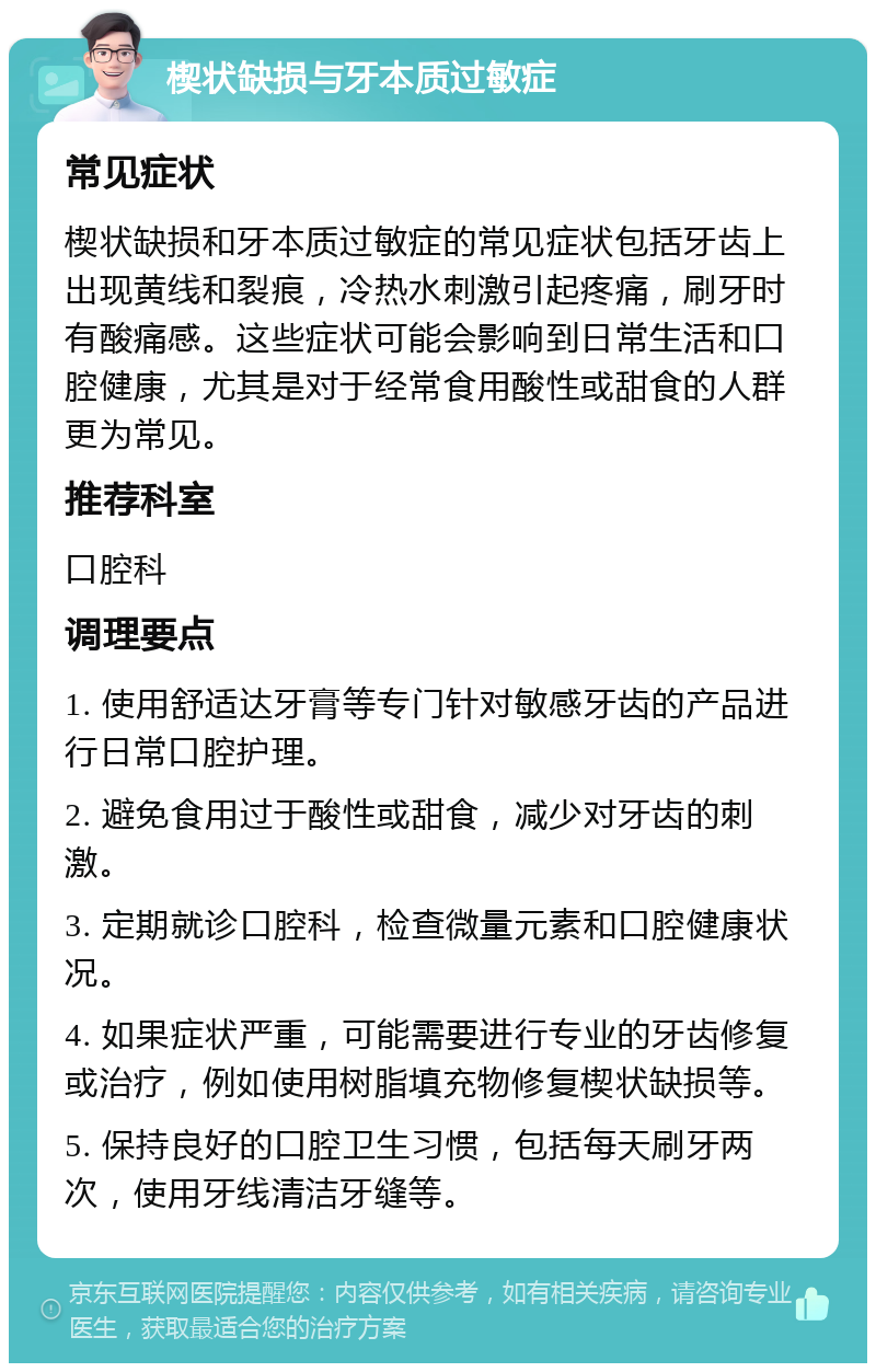 楔状缺损与牙本质过敏症 常见症状 楔状缺损和牙本质过敏症的常见症状包括牙齿上出现黄线和裂痕，冷热水刺激引起疼痛，刷牙时有酸痛感。这些症状可能会影响到日常生活和口腔健康，尤其是对于经常食用酸性或甜食的人群更为常见。 推荐科室 口腔科 调理要点 1. 使用舒适达牙膏等专门针对敏感牙齿的产品进行日常口腔护理。 2. 避免食用过于酸性或甜食，减少对牙齿的刺激。 3. 定期就诊口腔科，检查微量元素和口腔健康状况。 4. 如果症状严重，可能需要进行专业的牙齿修复或治疗，例如使用树脂填充物修复楔状缺损等。 5. 保持良好的口腔卫生习惯，包括每天刷牙两次，使用牙线清洁牙缝等。