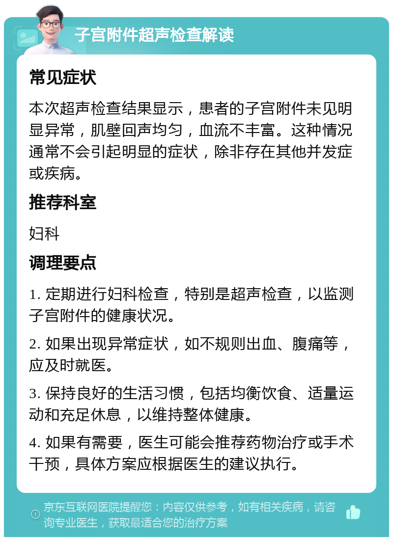 子宫附件超声检查解读 常见症状 本次超声检查结果显示，患者的子宫附件未见明显异常，肌壁回声均匀，血流不丰富。这种情况通常不会引起明显的症状，除非存在其他并发症或疾病。 推荐科室 妇科 调理要点 1. 定期进行妇科检查，特别是超声检查，以监测子宫附件的健康状况。 2. 如果出现异常症状，如不规则出血、腹痛等，应及时就医。 3. 保持良好的生活习惯，包括均衡饮食、适量运动和充足休息，以维持整体健康。 4. 如果有需要，医生可能会推荐药物治疗或手术干预，具体方案应根据医生的建议执行。