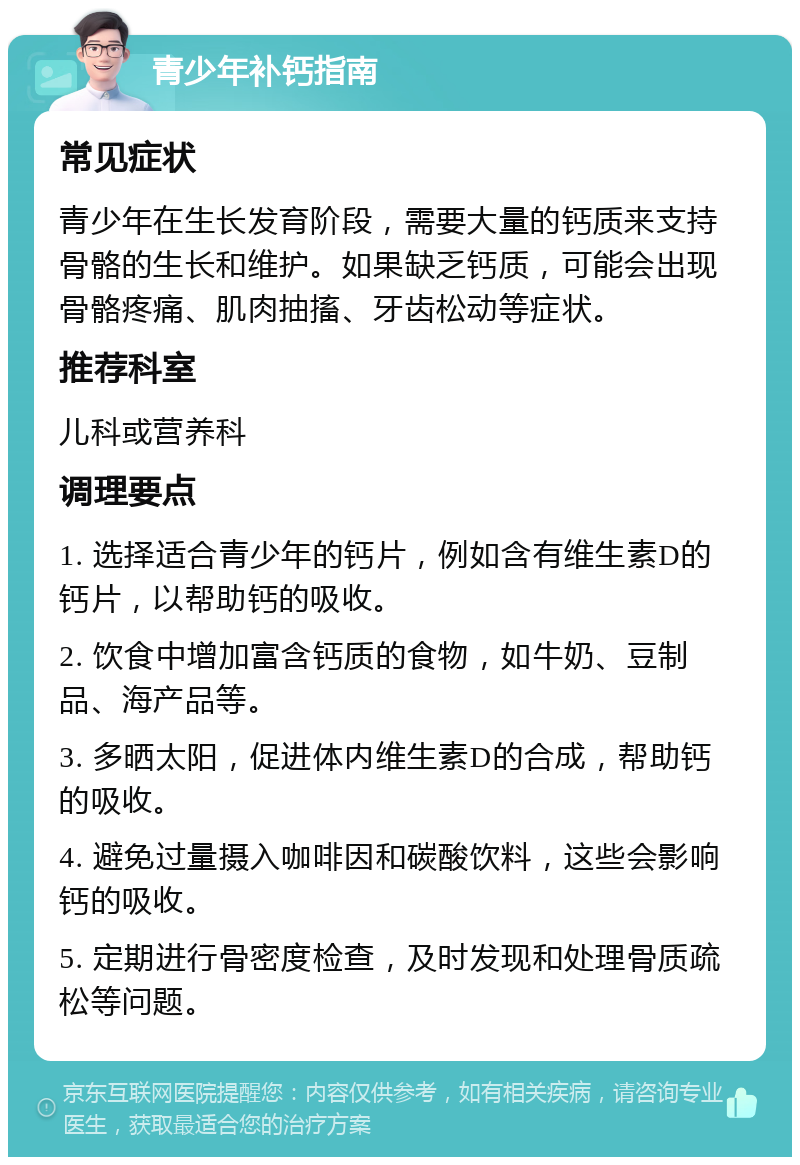 青少年补钙指南 常见症状 青少年在生长发育阶段，需要大量的钙质来支持骨骼的生长和维护。如果缺乏钙质，可能会出现骨骼疼痛、肌肉抽搐、牙齿松动等症状。 推荐科室 儿科或营养科 调理要点 1. 选择适合青少年的钙片，例如含有维生素D的钙片，以帮助钙的吸收。 2. 饮食中增加富含钙质的食物，如牛奶、豆制品、海产品等。 3. 多晒太阳，促进体内维生素D的合成，帮助钙的吸收。 4. 避免过量摄入咖啡因和碳酸饮料，这些会影响钙的吸收。 5. 定期进行骨密度检查，及时发现和处理骨质疏松等问题。