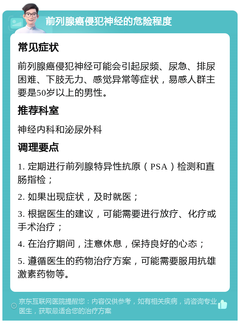 前列腺癌侵犯神经的危险程度 常见症状 前列腺癌侵犯神经可能会引起尿频、尿急、排尿困难、下肢无力、感觉异常等症状，易感人群主要是50岁以上的男性。 推荐科室 神经内科和泌尿外科 调理要点 1. 定期进行前列腺特异性抗原（PSA）检测和直肠指检； 2. 如果出现症状，及时就医； 3. 根据医生的建议，可能需要进行放疗、化疗或手术治疗； 4. 在治疗期间，注意休息，保持良好的心态； 5. 遵循医生的药物治疗方案，可能需要服用抗雄激素药物等。