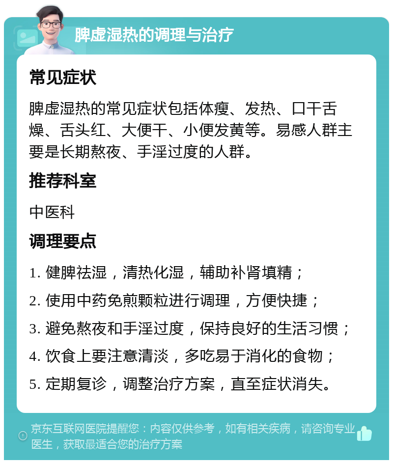 脾虚湿热的调理与治疗 常见症状 脾虚湿热的常见症状包括体瘦、发热、口干舌燥、舌头红、大便干、小便发黄等。易感人群主要是长期熬夜、手淫过度的人群。 推荐科室 中医科 调理要点 1. 健脾祛湿，清热化湿，辅助补肾填精； 2. 使用中药免煎颗粒进行调理，方便快捷； 3. 避免熬夜和手淫过度，保持良好的生活习惯； 4. 饮食上要注意清淡，多吃易于消化的食物； 5. 定期复诊，调整治疗方案，直至症状消失。