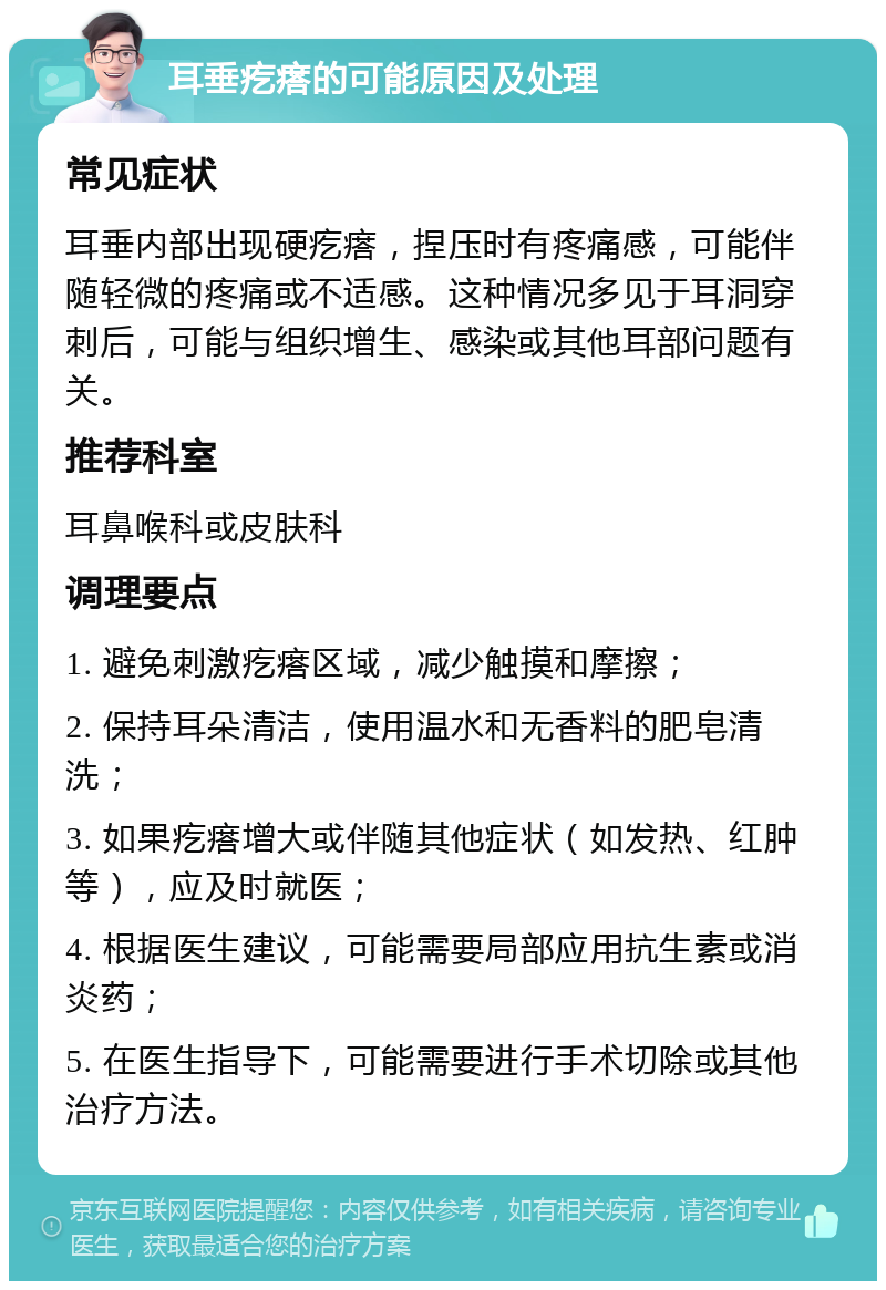 耳垂疙瘩的可能原因及处理 常见症状 耳垂内部出现硬疙瘩，捏压时有疼痛感，可能伴随轻微的疼痛或不适感。这种情况多见于耳洞穿刺后，可能与组织增生、感染或其他耳部问题有关。 推荐科室 耳鼻喉科或皮肤科 调理要点 1. 避免刺激疙瘩区域，减少触摸和摩擦； 2. 保持耳朵清洁，使用温水和无香料的肥皂清洗； 3. 如果疙瘩增大或伴随其他症状（如发热、红肿等），应及时就医； 4. 根据医生建议，可能需要局部应用抗生素或消炎药； 5. 在医生指导下，可能需要进行手术切除或其他治疗方法。