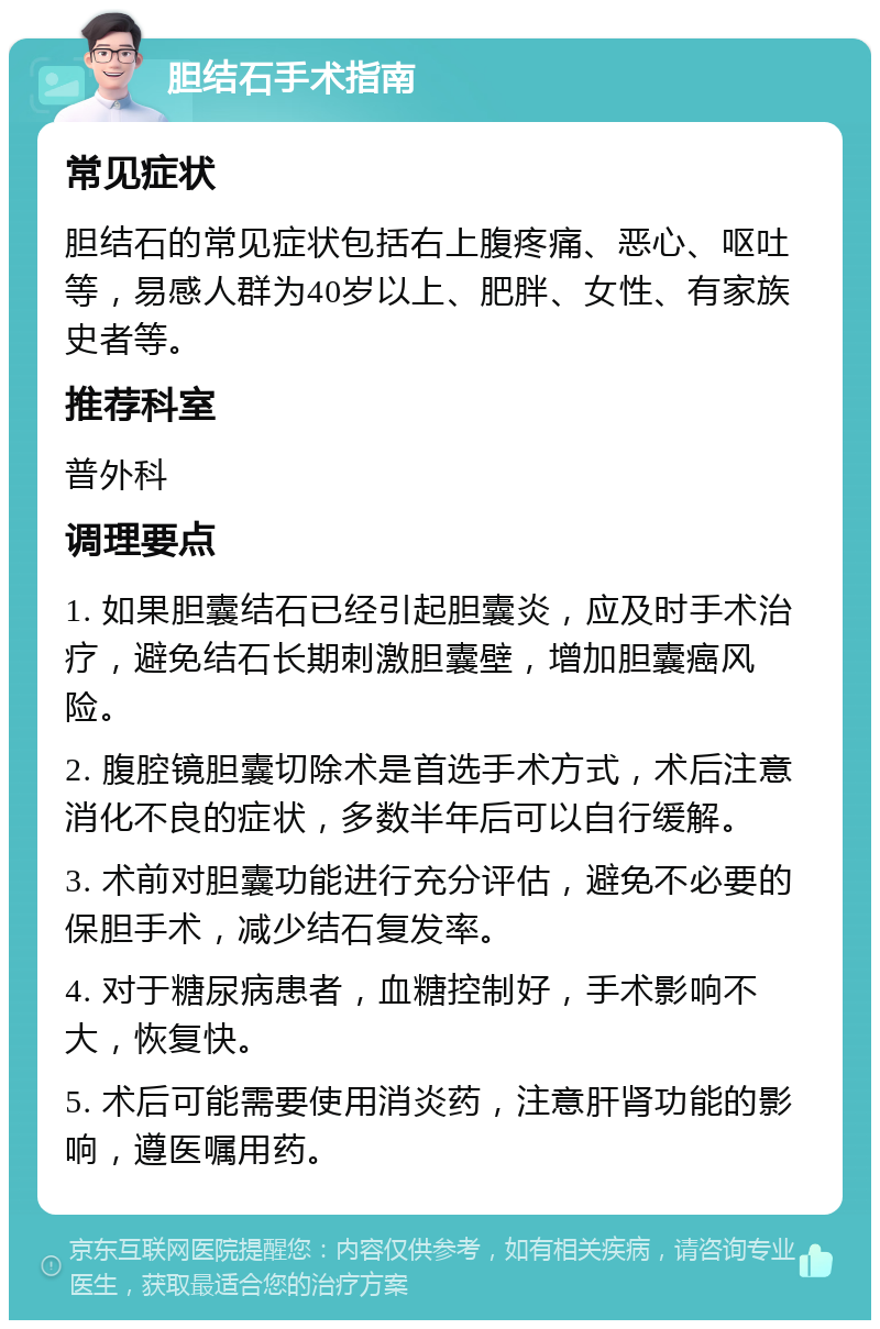 胆结石手术指南 常见症状 胆结石的常见症状包括右上腹疼痛、恶心、呕吐等，易感人群为40岁以上、肥胖、女性、有家族史者等。 推荐科室 普外科 调理要点 1. 如果胆囊结石已经引起胆囊炎，应及时手术治疗，避免结石长期刺激胆囊壁，增加胆囊癌风险。 2. 腹腔镜胆囊切除术是首选手术方式，术后注意消化不良的症状，多数半年后可以自行缓解。 3. 术前对胆囊功能进行充分评估，避免不必要的保胆手术，减少结石复发率。 4. 对于糖尿病患者，血糖控制好，手术影响不大，恢复快。 5. 术后可能需要使用消炎药，注意肝肾功能的影响，遵医嘱用药。