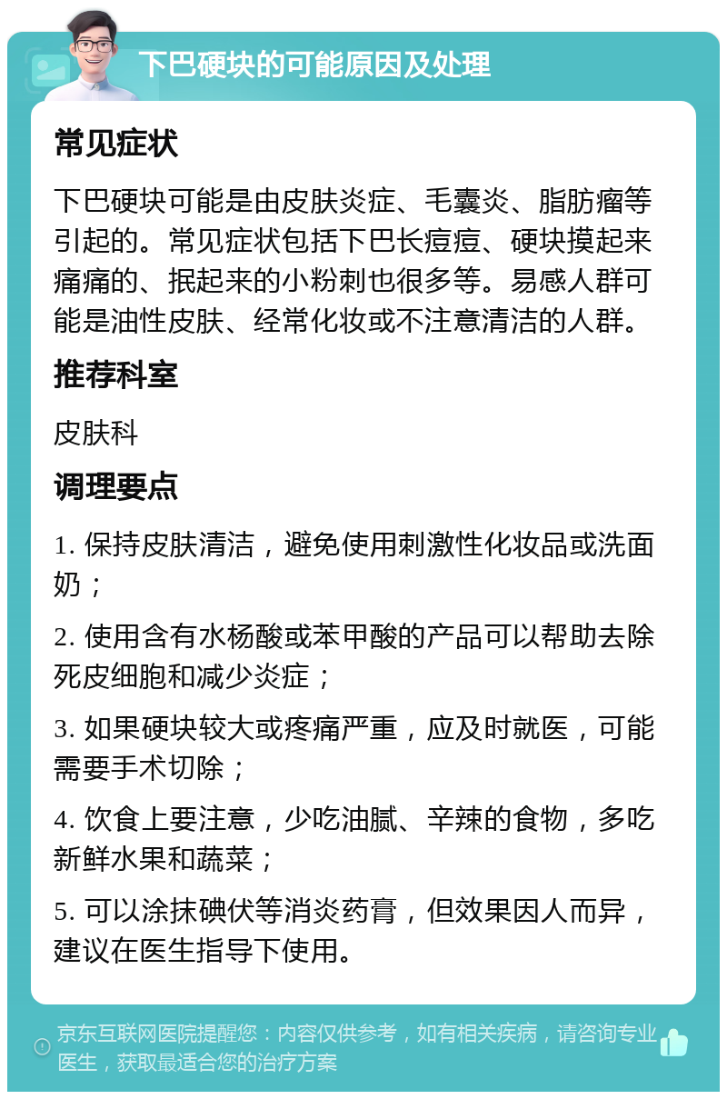 下巴硬块的可能原因及处理 常见症状 下巴硬块可能是由皮肤炎症、毛囊炎、脂肪瘤等引起的。常见症状包括下巴长痘痘、硬块摸起来痛痛的、抿起来的小粉刺也很多等。易感人群可能是油性皮肤、经常化妆或不注意清洁的人群。 推荐科室 皮肤科 调理要点 1. 保持皮肤清洁，避免使用刺激性化妆品或洗面奶； 2. 使用含有水杨酸或苯甲酸的产品可以帮助去除死皮细胞和减少炎症； 3. 如果硬块较大或疼痛严重，应及时就医，可能需要手术切除； 4. 饮食上要注意，少吃油腻、辛辣的食物，多吃新鲜水果和蔬菜； 5. 可以涂抹碘伏等消炎药膏，但效果因人而异，建议在医生指导下使用。